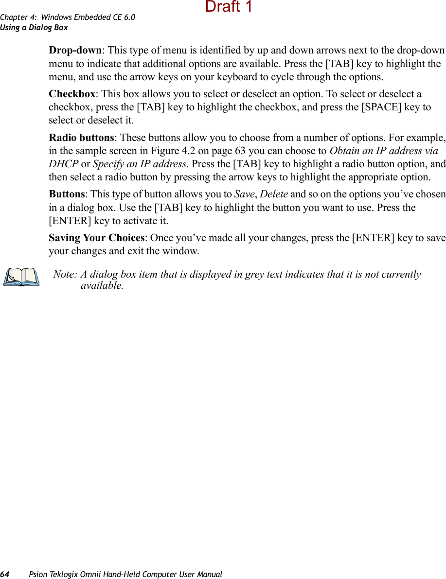 Chapter 4: Windows Embedded CE 6.0Using a Dialog Box64 Psion Teklogix Omnii Hand-Held Computer User ManualDrop-down: This type of menu is identified by up and down arrows next to the drop-down menu to indicate that additional options are available. Press the [TAB] key to highlight the menu, and use the arrow keys on your keyboard to cycle through the options. Checkbox: This box allows you to select or deselect an option. To select or deselect a checkbox, press the [TAB] key to highlight the checkbox, and press the [SPACE] key to select or deselect it.Radio buttons: These buttons allow you to choose from a number of options. For example, in the sample screen in Figure 4.2 on page 63 you can choose to Obtain an IP address via DHCP or Specify an IP address. Press the [TAB] key to highlight a radio button option, and then select a radio button by pressing the arrow keys to highlight the appropriate option.Buttons: This type of button allows you to Save, Delete and so on the options you’ve chosen in a dialog box. Use the [TAB] key to highlight the button you want to use. Press the [ENTER] key to activate it.Saving Your Choices: Once you’ve made all your changes, press the [ENTER] key to save your changes and exit the window.Note: A dialog box item that is displayed in grey text indicates that it is not currently available.Draft 1