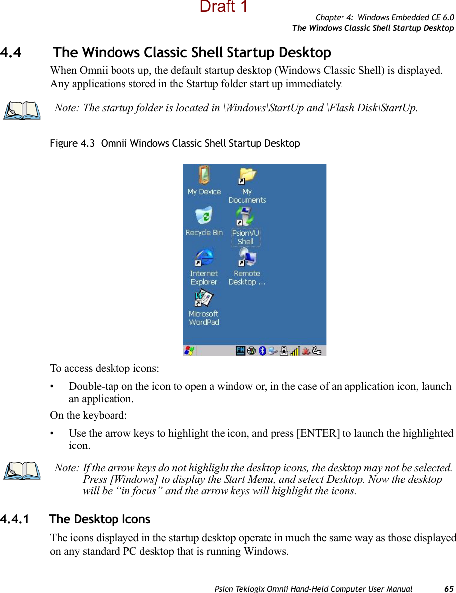 Chapter 4: Windows Embedded CE 6.0The Windows Classic Shell Startup DesktopPsion Teklogix Omnii Hand-Held Computer User Manual 654.4  The Windows Classic Shell Startup DesktopWhen Omnii boots up, the default startup desktop (Windows Classic Shell) is displayed. Any applications stored in the Startup folder start up immediately. Figure 4.3  Omnii Windows Classic Shell Startup DesktopTo access desktop icons:• Double-tap on the icon to open a window or, in the case of an application icon, launch an application.On the keyboard:• Use the arrow keys to highlight the icon, and press [ENTER] to launch the highlighted icon.4.4.1 The Desktop IconsThe icons displayed in the startup desktop operate in much the same way as those displayed on any standard PC desktop that is running Windows.Note: The startup folder is located in \Windows\StartUp and \Flash Disk\StartUp.Note: If the arrow keys do not highlight the desktop icons, the desktop may not be selected. Press [Windows] to display the Start Menu, and select Desktop. Now the desktop will be “in focus” and the arrow keys will highlight the icons.Draft 1