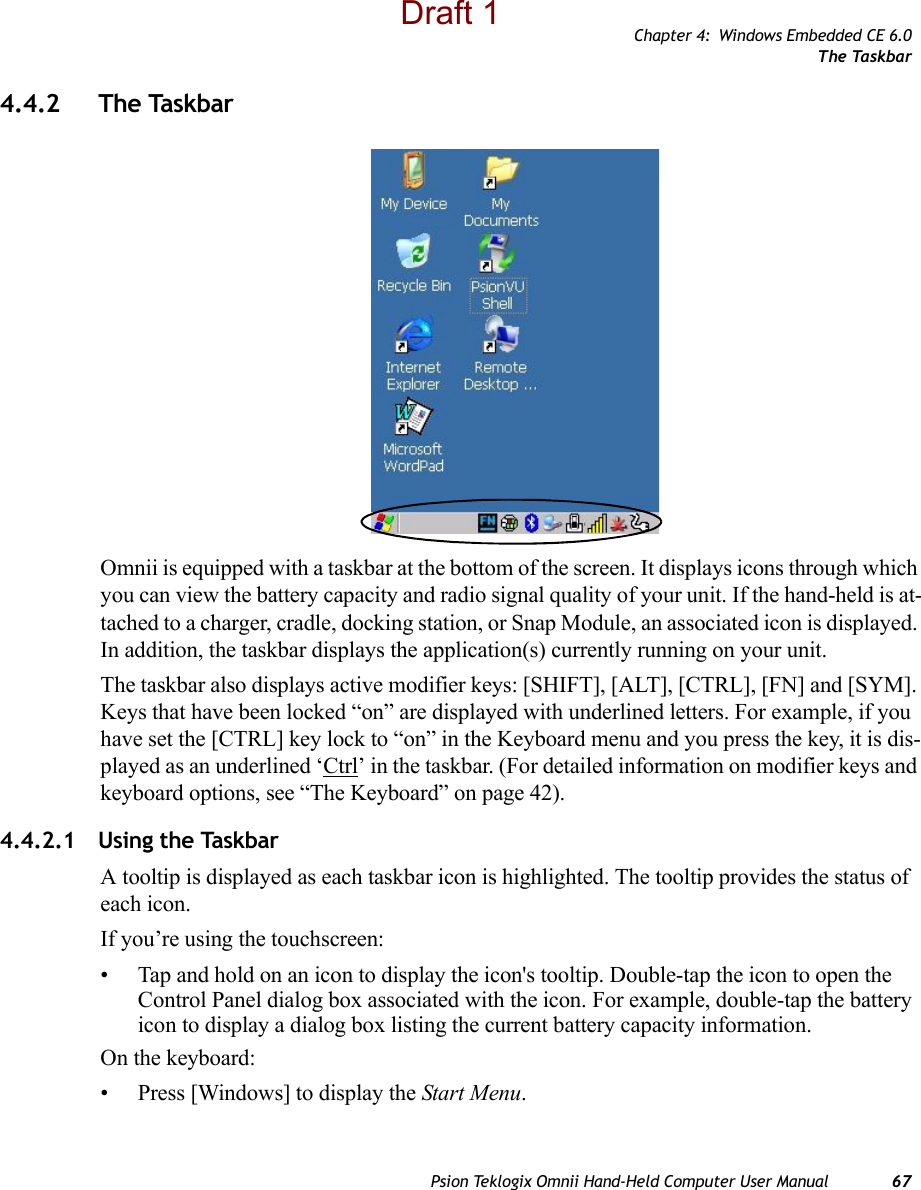 Chapter 4: Windows Embedded CE 6.0The TaskbarPsion Teklogix Omnii Hand-Held Computer User Manual 674.4.2 The TaskbarOmnii is equipped with a taskbar at the bottom of the screen. It displays icons through which you can view the battery capacity and radio signal quality of your unit. If the hand-held is at-tached to a charger, cradle, docking station, or Snap Module, an associated icon is displayed. In addition, the taskbar displays the application(s) currently running on your unit.The taskbar also displays active modifier keys: [SHIFT], [ALT], [CTRL], [FN] and [SYM]. Keys that have been locked “on” are displayed with underlined letters. For example, if you have set the [CTRL] key lock to “on” in the Keyboard menu and you press the key, it is dis-played as an underlined ‘Ctrl’ in the taskbar. (For detailed information on modifier keys and keyboard options, see “The Keyboard” on page 42).4.4.2.1 Using the TaskbarA tooltip is displayed as each taskbar icon is highlighted. The tooltip provides the status of each icon.If you’re using the touchscreen:• Tap and hold on an icon to display the icon&apos;s tooltip. Double-tap the icon to open the Control Panel dialog box associated with the icon. For example, double-tap the battery icon to display a dialog box listing the current battery capacity information.On the keyboard:• Press [Windows] to display the Start Menu.Draft 1