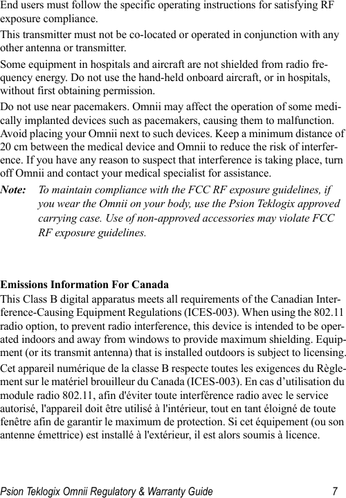 Psion Teklogix Omnii Regulatory &amp; Warranty Guide 7End users must follow the specific operating instructions for satisfying RF exposure compliance.This transmitter must not be co-located or operated in conjunction with any other antenna or transmitter.Some equipment in hospitals and aircraft are not shielded from radio fre-quency energy. Do not use the hand-held onboard aircraft, or in hospitals, without first obtaining permission.Do not use near pacemakers. Omnii may affect the operation of some medi-cally implanted devices such as pacemakers, causing them to malfunction. Avoid placing your Omnii next to such devices. Keep a minimum distance of 20 cm between the medical device and Omnii to reduce the risk of interfer-ence. If you have any reason to suspect that interference is taking place, turn off Omnii and contact your medical specialist for assistance.Note: To maintain compliance with the FCC RF exposure guidelines, if you wear the Omnii on your body, use the Psion Teklogix approved carrying case. Use of non-approved accessories may violate FCC RF exposure guidelines.  Emissions Information For CanadaThis Class B digital apparatus meets all requirements of the Canadian Inter-ference-Causing Equipment Regulations (ICES-003). When using the 802.11 radio option, to prevent radio interference, this device is intended to be oper-ated indoors and away from windows to provide maximum shielding. Equip-ment (or its transmit antenna) that is installed outdoors is subject to licensing.Cet appareil numérique de la classe B respecte toutes les exigences du Règle-ment sur le matériel brouilleur du Canada (ICES-003). En cas d’utilisation du module radio 802.11, afin d&apos;éviter toute interférence radio avec le service autorisé, l&apos;appareil doit être utilisé à l&apos;intérieur, tout en tant éloigné de toute fenêtre afin de garantir le maximum de protection. Si cet équipement (ou son antenne émettrice) est installé à l&apos;extérieur, il est alors soumis à licence.        