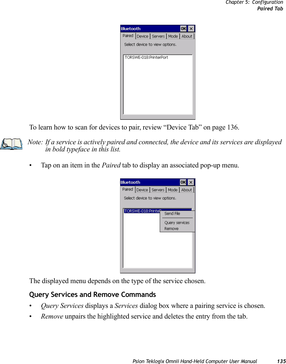 Chapter 5: ConfigurationPaired TabPsion Teklogix Omnii Hand-Held Computer User Manual 135To learn how to scan for devices to pair, review “Device Tab” on page 136.• Tap on an item in the Paired tab to display an associated pop-up menu.The displayed menu depends on the type of the service chosen. Query Services and Remove Commands•Query Services displays a Services dialog box where a pairing service is chosen. •Remove unpairs the highlighted service and deletes the entry from the tab.Note: If a service is actively paired and connected, the device and its services are displayed in bold typeface in this list.