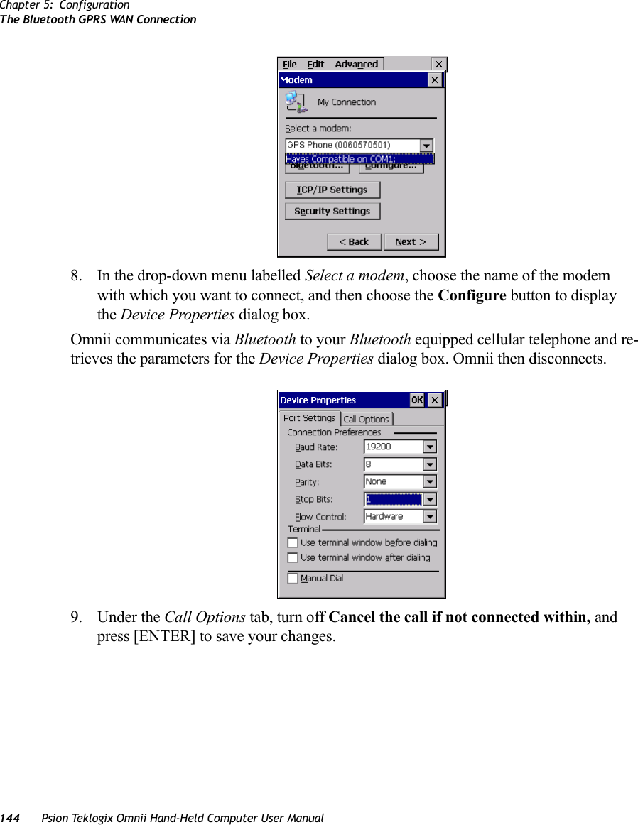 Chapter 5: ConfigurationThe Bluetooth GPRS WAN Connection144 Psion Teklogix Omnii Hand-Held Computer User Manual8. In the drop-down menu labelled Select a modem, choose the name of the modem with which you want to connect, and then choose the Configure button to display the Device Properties dialog box.Omnii communicates via Bluetooth to your Bluetooth equipped cellular telephone and re-trieves the parameters for the Device Properties dialog box. Omnii then disconnects.9. Under the Call Options tab, turn off Cancel the call if not connected within, and press [ENTER] to save your changes.