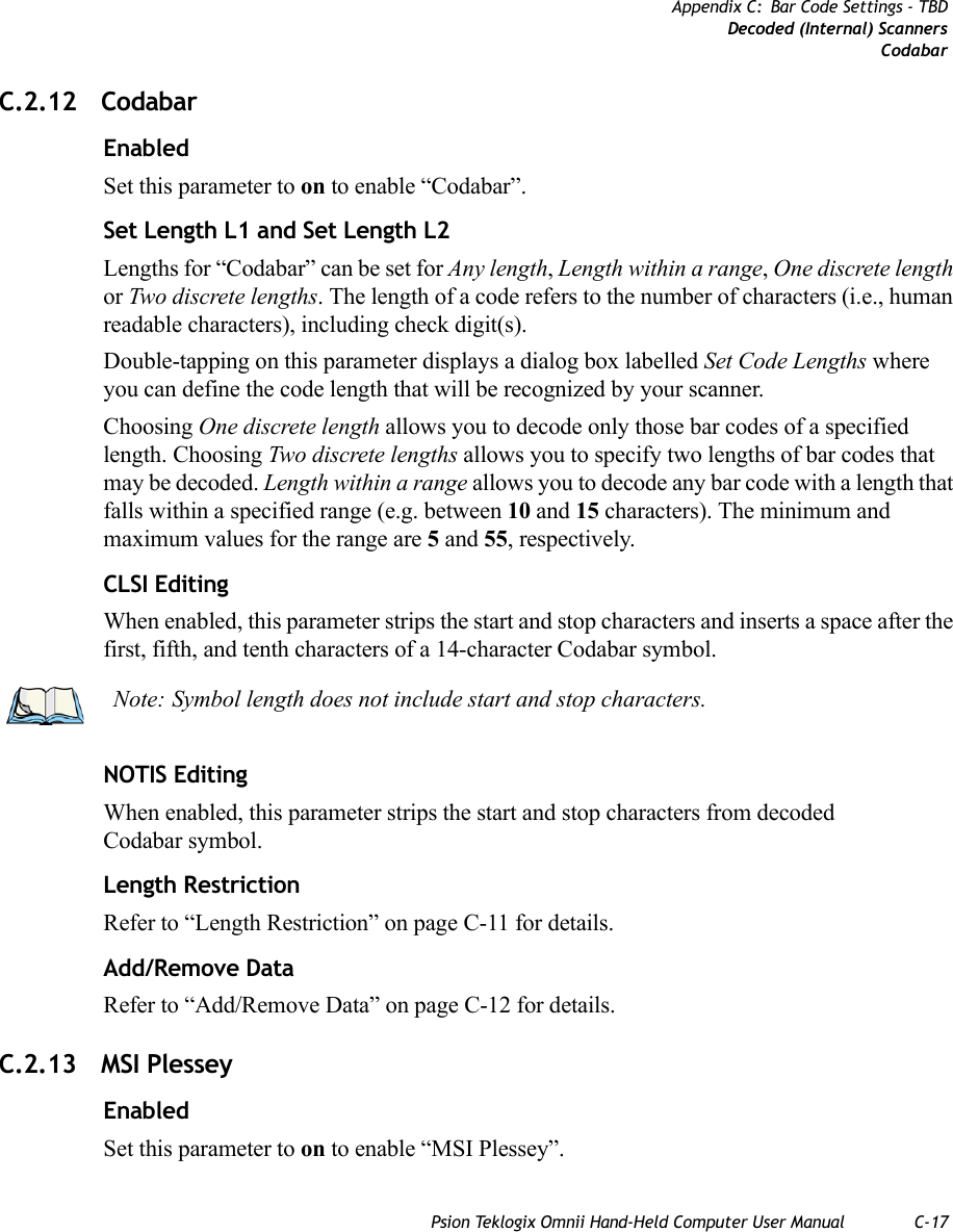 Psion Teklogix Omnii Hand-Held Computer User Manual C-17Appendix C: Bar Code Settings - TBDDecoded (Internal) ScannersCodabarC.2.12 CodabarEnabledSet this parameter to on to enable “Codabar”.Set Length L1 and Set Length L2Lengths for “Codabar” can be set for Any length, Length within a range, One discrete length or Two discrete lengths. The length of a code refers to the number of characters (i.e., human readable characters), including check digit(s). Double-tapping on this parameter displays a dialog box labelled Set Code Lengths where you can define the code length that will be recognized by your scanner.Choosing One discrete length allows you to decode only those bar codes of a specified length. Choosing Two discrete lengths allows you to specify two lengths of bar codes that may be decoded. Length within a range allows you to decode any bar code with a length that falls within a specified range (e.g. between 10 and 15 characters). The minimum and maximum values for the range are 5 and 55, respectively.CLSI EditingWhen enabled, this parameter strips the start and stop characters and inserts a space after the first, fifth, and tenth characters of a 14-character Codabar symbol. NOTIS EditingWhen enabled, this parameter strips the start and stop characters from decoded Codabar symbol.Length RestrictionRefer to “Length Restriction” on page C-11 for details.Add/Remove DataRefer to “Add/Remove Data” on page C-12 for details.C.2.13 MSI PlesseyEnabledSet this parameter to on to enable “MSI Plessey”.Note: Symbol length does not include start and stop characters.   