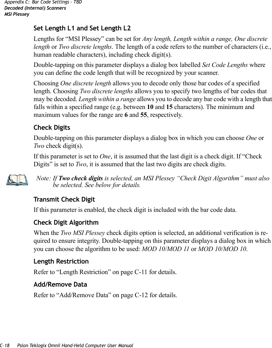 C-18 Psion Teklogix Omnii Hand-Held Computer User ManualAppendix C: Bar Code Settings - TBDDecoded (Internal) ScannersMSI PlesseySet Length L1 and Set Length L2Lengths for “MSI Plessey” can be set for Any length, Length within a range, One discrete length or Two discrete lengths. The length of a code refers to the number of characters (i.e., human readable characters), including check digit(s). Double-tapping on this parameter displays a dialog box labelled Set Code Lengths where you can define the code length that will be recognized by your scanner.Choosing One discrete length allows you to decode only those bar codes of a specified length. Choosing Two discrete lengths allows you to specify two lengths of bar codes that may be decoded. Length within a range allows you to decode any bar code with a length that falls within a specified range (e.g. between 10 and 15 characters). The minimum and maximum values for the range are 6 and 55, respectively.Check DigitsDouble-tapping on this parameter displays a dialog box in which you can choose One or Two check digit(s). If this parameter is set to One, it is assumed that the last digit is a check digit. If “Check Digits” is set to Two, it is assumed that the last two digits are check digits.Transmit Check DigitIf this parameter is enabled, the check digit is included with the bar code data.Check Digit AlgorithmWhen the Two MSI Plessey check digits option is selected, an additional verification is re-quired to ensure integrity. Double-tapping on this parameter displays a dialog box in which you can choose the algorithm to be used: MOD 10/MOD 11 or MOD 10/MOD 10.Length RestrictionRefer to “Length Restriction” on page C-11 for details.Add/Remove DataRefer to “Add/Remove Data” on page C-12 for details.Note: If Two check digits is selected, an MSI Plessey “Check Digit Algorithm” must also be selected. See below for details.   