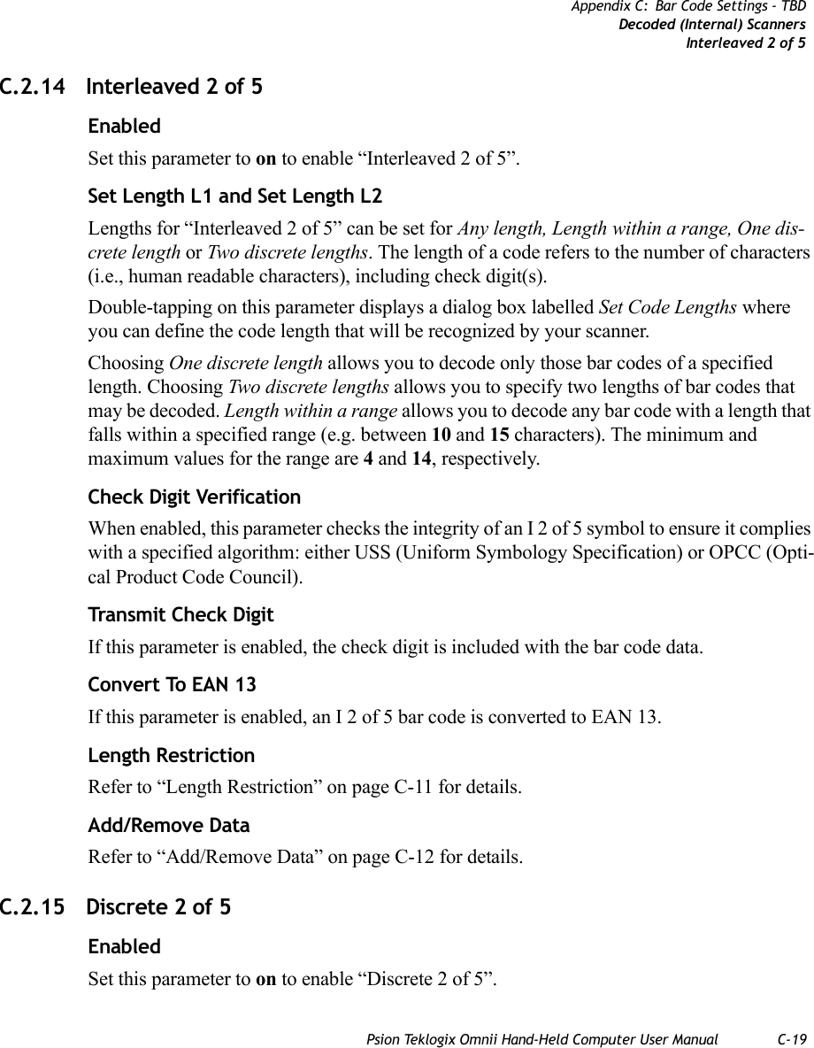 Psion Teklogix Omnii Hand-Held Computer User Manual C-19Appendix C: Bar Code Settings - TBDDecoded (Internal) ScannersInterleaved 2 of 5C.2.14 Interleaved 2 of 5EnabledSet this parameter to on to enable “Interleaved 2 of 5”.Set Length L1 and Set Length L2Lengths for “Interleaved 2 of 5” can be set for Any length, Length within a range, One dis-crete length or Two discrete lengths. The length of a code refers to the number of characters (i.e., human readable characters), including check digit(s). Double-tapping on this parameter displays a dialog box labelled Set Code Lengths where you can define the code length that will be recognized by your scanner.Choosing One discrete length allows you to decode only those bar codes of a specified length. Choosing Two discrete lengths allows you to specify two lengths of bar codes that may be decoded. Length within a range allows you to decode any bar code with a length that falls within a specified range (e.g. between 10 and 15 characters). The minimum and maximum values for the range are 4 and 14, respectively.Check Digit VerificationWhen enabled, this parameter checks the integrity of an I 2 of 5 symbol to ensure it complies with a specified algorithm: either USS (Uniform Symbology Specification) or OPCC (Opti-cal Product Code Council).Transmit Check DigitIf this parameter is enabled, the check digit is included with the bar code data.Convert To EAN 13If this parameter is enabled, an I 2 of 5 bar code is converted to EAN 13.Length RestrictionRefer to “Length Restriction” on page C-11 for details.Add/Remove DataRefer to “Add/Remove Data” on page C-12 for details.C.2.15 Discrete 2 of 5EnabledSet this parameter to on to enable “Discrete 2 of 5”.   