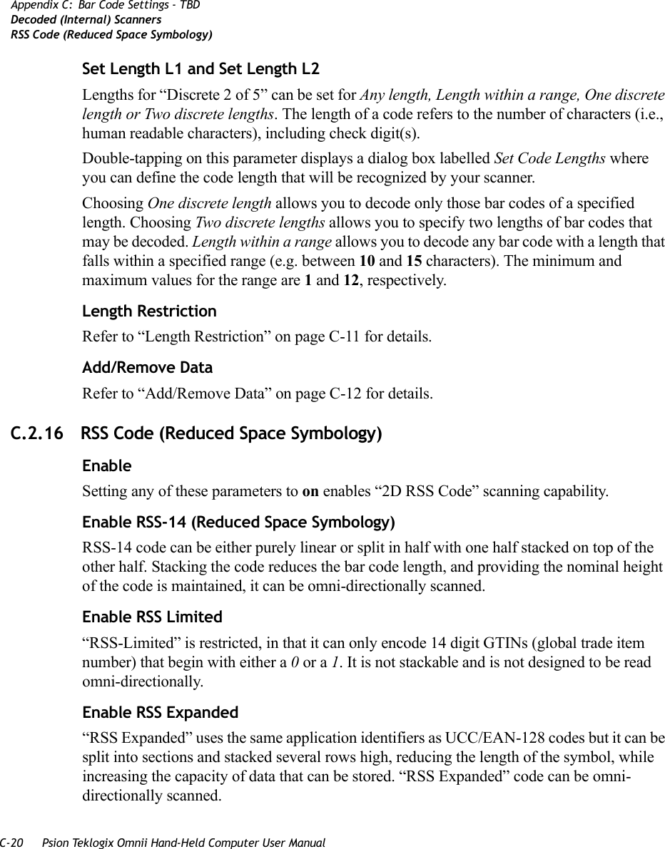 C-20 Psion Teklogix Omnii Hand-Held Computer User ManualAppendix C: Bar Code Settings - TBDDecoded (Internal) ScannersRSS Code (Reduced Space Symbology)Set Length L1 and Set Length L2Lengths for “Discrete 2 of 5” can be set for Any length, Length within a range, One discrete length or Two discrete lengths. The length of a code refers to the number of characters (i.e., human readable characters), including check digit(s). Double-tapping on this parameter displays a dialog box labelled Set Code Lengths where you can define the code length that will be recognized by your scanner.Choosing One discrete length allows you to decode only those bar codes of a specified length. Choosing Two discrete lengths allows you to specify two lengths of bar codes that may be decoded. Length within a range allows you to decode any bar code with a length that falls within a specified range (e.g. between 10 and 15 characters). The minimum and maximum values for the range are 1 and 12, respectively.Length RestrictionRefer to “Length Restriction” on page C-11 for details.Add/Remove DataRefer to “Add/Remove Data” on page C-12 for details.C.2.16 RSS Code (Reduced Space Symbology)EnableSetting any of these parameters to on enables “2D RSS Code” scanning capability.Enable RSS-14 (Reduced Space Symbology)RSS-14 code can be either purely linear or split in half with one half stacked on top of the other half. Stacking the code reduces the bar code length, and providing the nominal height of the code is maintained, it can be omni-directionally scanned.Enable RSS Limited“RSS-Limited” is restricted, in that it can only encode 14 digit GTINs (global trade item number) that begin with either a 0 or a 1. It is not stackable and is not designed to be read omni-directionally.Enable RSS Expanded “RSS Expanded” uses the same application identifiers as UCC/EAN-128 codes but it can be split into sections and stacked several rows high, reducing the length of the symbol, while increasing the capacity of data that can be stored. “RSS Expanded” code can be omni-directionally scanned.   