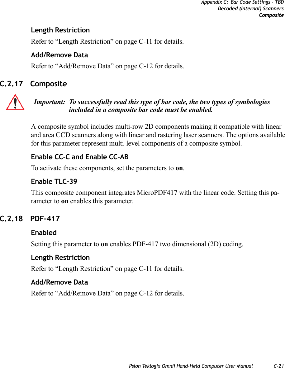 Psion Teklogix Omnii Hand-Held Computer User Manual C-21Appendix C: Bar Code Settings - TBDDecoded (Internal) ScannersCompositeLength RestrictionRefer to “Length Restriction” on page C-11 for details.Add/Remove DataRefer to “Add/Remove Data” on page C-12 for details.C.2.17 Composite A composite symbol includes multi-row 2D components making it compatible with linear and area CCD scanners along with linear and rastering laser scanners. The options available for this parameter represent multi-level components of a composite symbol.Enable CC-C and Enable CC-ABTo activate these components, set the parameters to on.Enable TLC-39This composite component integrates MicroPDF417 with the linear code. Setting this pa-rameter to on enables this parameter.C.2.18 PDF-417 EnabledSetting this parameter to on enables PDF-417 two dimensional (2D) coding.Length RestrictionRefer to “Length Restriction” on page C-11 for details.Add/Remove DataRefer to “Add/Remove Data” on page C-12 for details.Important: To successfully read this type of bar code, the two types of symbologies included in a composite bar code must be enabled.   