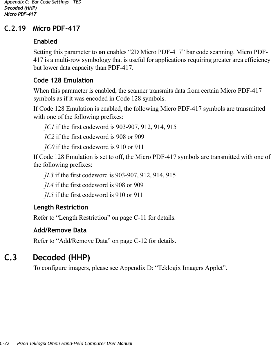 C-22 Psion Teklogix Omnii Hand-Held Computer User ManualAppendix C: Bar Code Settings - TBDDecoded (HHP)Micro PDF-417C.2.19 Micro PDF-417 EnabledSetting this parameter to on enables “2D Micro PDF-417” bar code scanning. Micro PDF-417 is a multi-row symbology that is useful for applications requiring greater area efficiency but lower data capacity than PDF-417.Code 128 EmulationWhen this parameter is enabled, the scanner transmits data from certain Micro PDF-417 symbols as if it was encoded in Code 128 symbols. If Code 128 Emulation is enabled, the following Micro PDF-417 symbols are transmitted with one of the following prefixes:]C1 if the first codeword is 903-907, 912, 914, 915]C2 if the first codeword is 908 or 909]C0 if the first codeword is 910 or 911If Code 128 Emulation is set to off, the Micro PDF-417 symbols are transmitted with one of the following prefixes:]L3 if the first codeword is 903-907, 912, 914, 915]L4 if the first codeword is 908 or 909]L5 if the first codeword is 910 or 911Length RestrictionRefer to “Length Restriction” on page C-11 for details.Add/Remove DataRefer to “Add/Remove Data” on page C-12 for details.C.3 Decoded (HHP)To configure imagers, please see Appendix D: “Teklogix Imagers Applet”.   