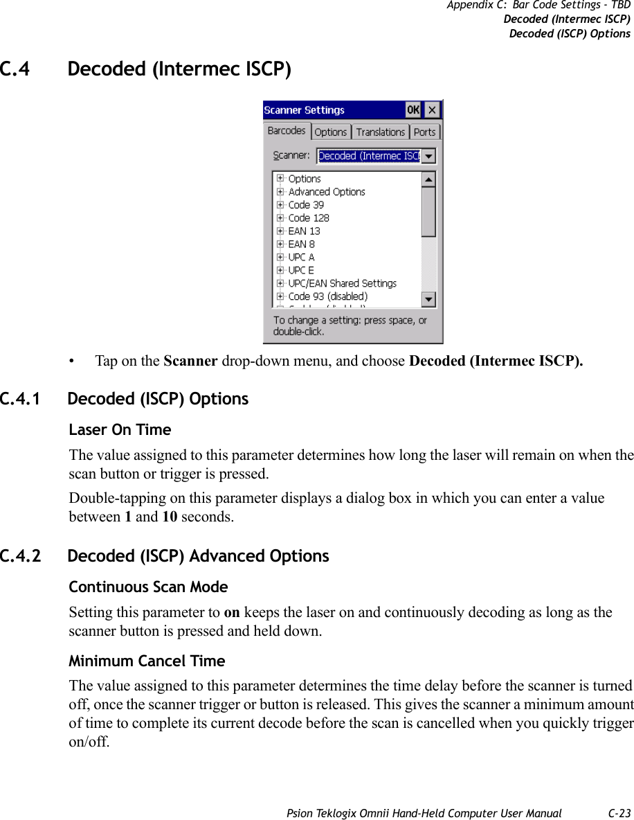 Psion Teklogix Omnii Hand-Held Computer User Manual C-23Appendix C: Bar Code Settings - TBDDecoded (Intermec ISCP)Decoded (ISCP) OptionsC.4 Decoded (Intermec ISCP)• Tap on the Scanner drop-down menu, and choose Decoded (Intermec ISCP).C.4.1 Decoded (ISCP) OptionsLaser On TimeThe value assigned to this parameter determines how long the laser will remain on when the scan button or trigger is pressed.Double-tapping on this parameter displays a dialog box in which you can enter a value between 1 and 10 seconds.C.4.2 Decoded (ISCP) Advanced OptionsContinuous Scan ModeSetting this parameter to on keeps the laser on and continuously decoding as long as the scanner button is pressed and held down.Minimum Cancel TimeThe value assigned to this parameter determines the time delay before the scanner is turned off, once the scanner trigger or button is released. This gives the scanner a minimum amount of time to complete its current decode before the scan is cancelled when you quickly trigger on/off.   