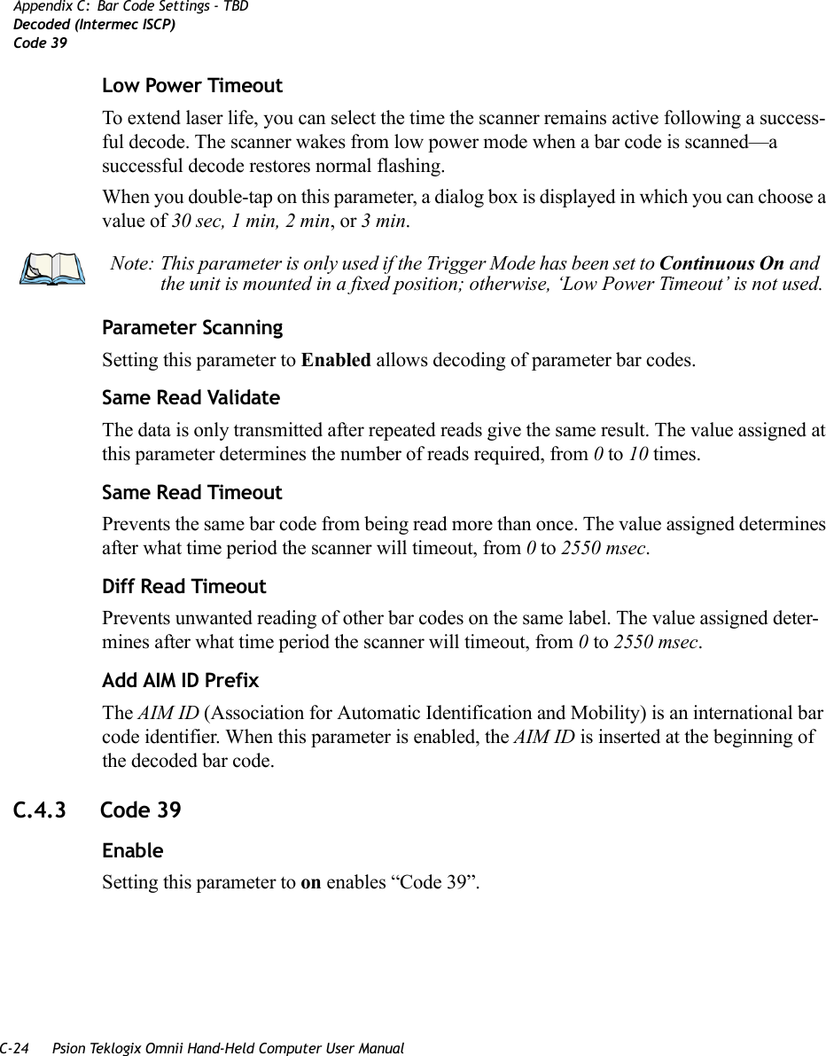 C-24 Psion Teklogix Omnii Hand-Held Computer User ManualAppendix C: Bar Code Settings - TBDDecoded (Intermec ISCP)Code 39Low Power TimeoutTo extend laser life, you can select the time the scanner remains active following a success-ful decode. The scanner wakes from low power mode when a bar code is scanned—a successful decode restores normal flashing.When you double-tap on this parameter, a dialog box is displayed in which you can choose a value of 30 sec, 1 min, 2 min, or 3 min.Parameter ScanningSetting this parameter to Enabled allows decoding of parameter bar codes. Same Read ValidateThe data is only transmitted after repeated reads give the same result. The value assigned at this parameter determines the number of reads required, from 0 to 10 times. Same Read TimeoutPrevents the same bar code from being read more than once. The value assigned determines after what time period the scanner will timeout, from 0 to 2550 msec. Diff Read TimeoutPrevents unwanted reading of other bar codes on the same label. The value assigned deter-mines after what time period the scanner will timeout, from 0 to 2550 msec. Add AIM ID PrefixThe AIM ID (Association for Automatic Identification and Mobility) is an international bar code identifier. When this parameter is enabled, the AIM ID is inserted at the beginning of the decoded bar code.C.4.3 Code 39EnableSetting this parameter to on enables “Code 39”.Note: This parameter is only used if the Trigger Mode has been set to Continuous On and the unit is mounted in a fixed position; otherwise, ‘Low Power Timeout’ is not used.   