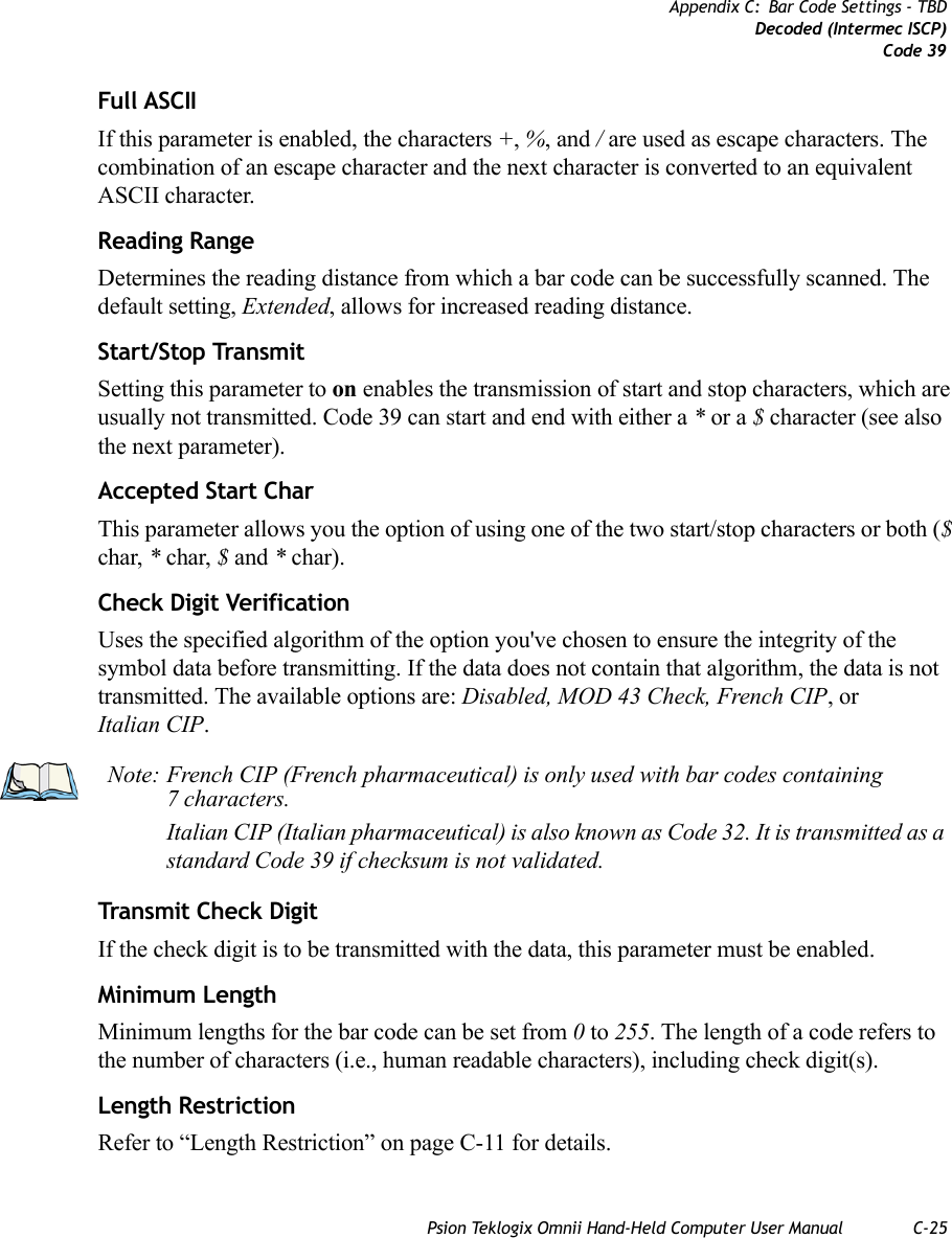 Psion Teklogix Omnii Hand-Held Computer User Manual C-25Appendix C: Bar Code Settings - TBDDecoded (Intermec ISCP)Code 39Full ASCIIIf this parameter is enabled, the characters +, %, and / are used as escape characters. The combination of an escape character and the next character is converted to an equivalent ASCII character.Reading RangeDetermines the reading distance from which a bar code can be successfully scanned. The default setting, Extended, allows for increased reading distance. Start/Stop TransmitSetting this parameter to on enables the transmission of start and stop characters, which are usually not transmitted. Code 39 can start and end with either a * or a $ character (see also the next parameter).Accepted Start CharThis parameter allows you the option of using one of the two start/stop characters or both ($ char, * char, $ and * char). Check Digit VerificationUses the specified algorithm of the option you&apos;ve chosen to ensure the integrity of the symbol data before transmitting. If the data does not contain that algorithm, the data is not transmitted. The available options are: Disabled, MOD 43 Check, French CIP, or Italian CIP. Transmit Check DigitIf the check digit is to be transmitted with the data, this parameter must be enabled.Minimum LengthMinimum lengths for the bar code can be set from 0 to 255. The length of a code refers to the number of characters (i.e., human readable characters), including check digit(s). Length RestrictionRefer to “Length Restriction” on page C-11 for details.Note: French CIP (French pharmaceutical) is only used with bar codes containing 7 characters.Italian CIP (Italian pharmaceutical) is also known as Code 32. It is transmitted as a standard Code 39 if checksum is not validated.   