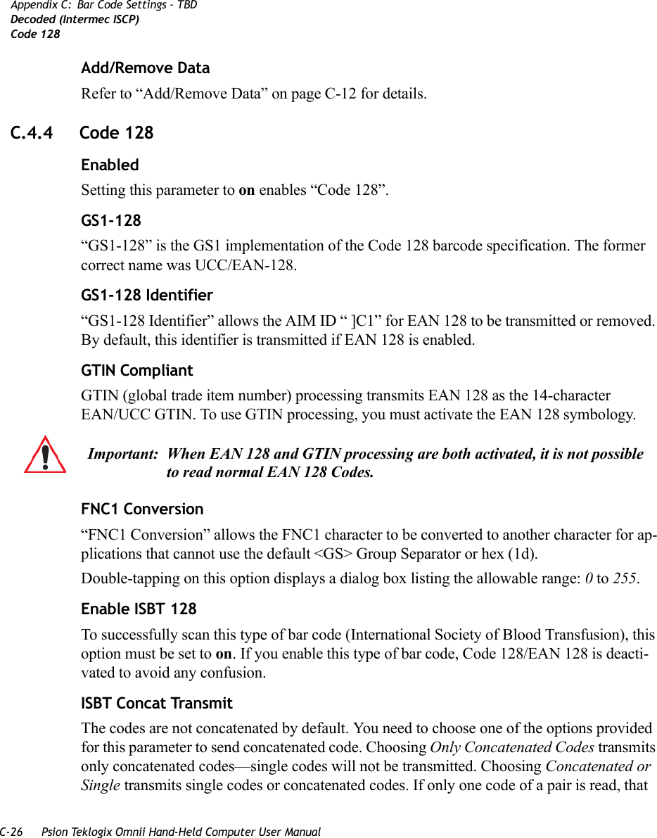 C-26 Psion Teklogix Omnii Hand-Held Computer User ManualAppendix C: Bar Code Settings - TBDDecoded (Intermec ISCP)Code 128Add/Remove DataRefer to “Add/Remove Data” on page C-12 for details.C.4.4 Code 128EnabledSetting this parameter to on enables “Code 128”.GS1-128“GS1-128” is the GS1 implementation of the Code 128 barcode specification. The former correct name was UCC/EAN-128.GS1-128 Identifier“GS1-128 Identifier” allows the AIM ID “ ]C1” for EAN 128 to be transmitted or removed. By default, this identifier is transmitted if EAN 128 is enabled.GTIN CompliantGTIN (global trade item number) processing transmits EAN 128 as the 14-character EAN/UCC GTIN. To use GTIN processing, you must activate the EAN 128 symbology.FNC1 Conversion“FNC1 Conversion” allows the FNC1 character to be converted to another character for ap-plications that cannot use the default &lt;GS&gt; Group Separator or hex (1d). Double-tapping on this option displays a dialog box listing the allowable range: 0 to 255. Enable ISBT 128 To successfully scan this type of bar code (International Society of Blood Transfusion), this option must be set to on. If you enable this type of bar code, Code 128/EAN 128 is deacti-vated to avoid any confusion.ISBT Concat TransmitThe codes are not concatenated by default. You need to choose one of the options provided for this parameter to send concatenated code. Choosing Only Concatenated Codes transmits only concatenated codes—single codes will not be transmitted. Choosing Concatenated or Single transmits single codes or concatenated codes. If only one code of a pair is read, that Important: When EAN 128 and GTIN processing are both activated, it is not possible to read normal EAN 128 Codes.    