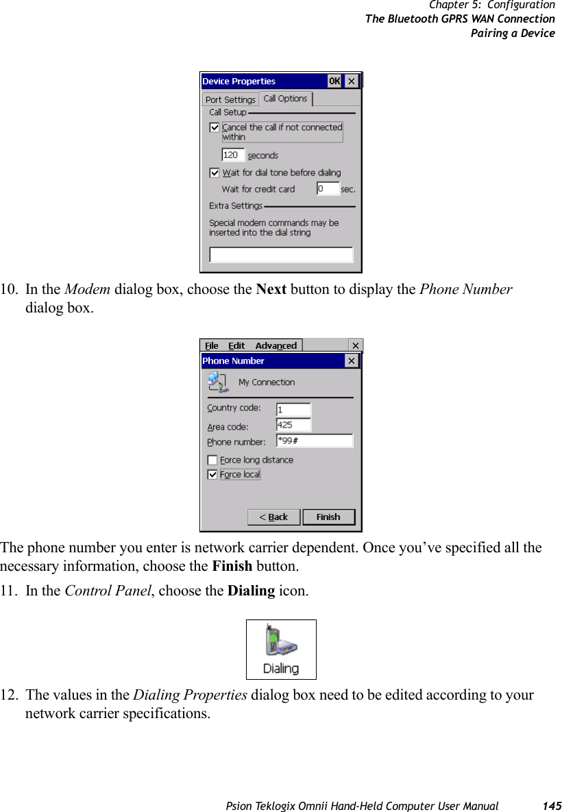 Psion Teklogix Omnii Hand-Held Computer User Manual 145Chapter 5: ConfigurationThe Bluetooth GPRS WAN ConnectionPairing a Device10. In the Modem dialog box, choose the Next button to display the Phone Number dialog box.The phone number you enter is network carrier dependent. Once you’ve specified all the necessary information, choose the Finish button.11. In the Control Panel, choose the Dialing icon.12. The values in the Dialing Properties dialog box need to be edited according to your network carrier specifications.