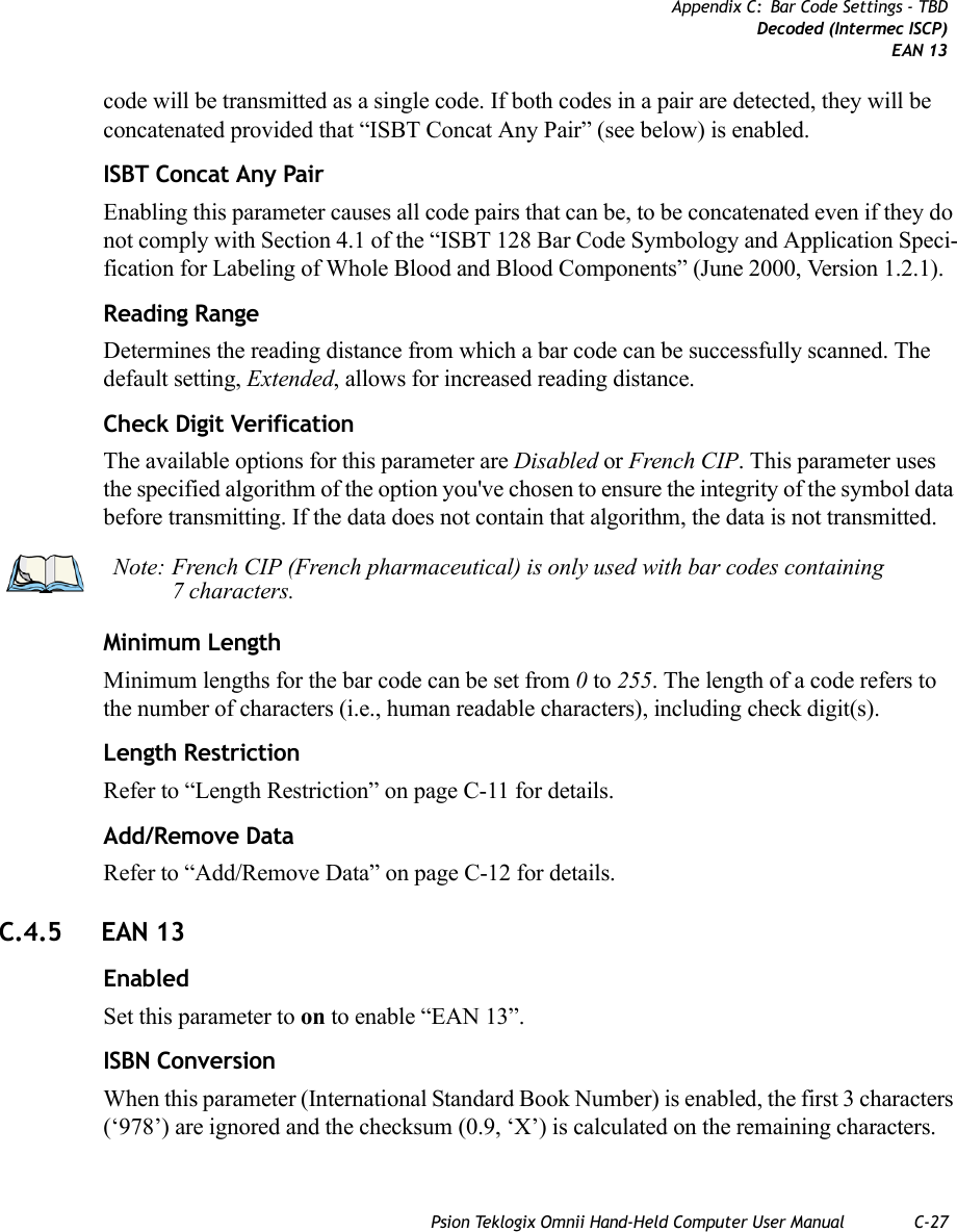 Psion Teklogix Omnii Hand-Held Computer User Manual C-27Appendix C: Bar Code Settings - TBDDecoded (Intermec ISCP)EAN 13code will be transmitted as a single code. If both codes in a pair are detected, they will be concatenated provided that “ISBT Concat Any Pair” (see below) is enabled.ISBT Concat Any PairEnabling this parameter causes all code pairs that can be, to be concatenated even if they do not comply with Section 4.1 of the “ISBT 128 Bar Code Symbology and Application Speci-fication for Labeling of Whole Blood and Blood Components” (June 2000, Version 1.2.1).Reading RangeDetermines the reading distance from which a bar code can be successfully scanned. The default setting, Extended, allows for increased reading distance. Check Digit VerificationThe available options for this parameter are Disabled or French CIP. This parameter uses the specified algorithm of the option you&apos;ve chosen to ensure the integrity of the symbol data before transmitting. If the data does not contain that algorithm, the data is not transmitted. Minimum LengthMinimum lengths for the bar code can be set from 0 to 255. The length of a code refers to the number of characters (i.e., human readable characters), including check digit(s). Length RestrictionRefer to “Length Restriction” on page C-11 for details.Add/Remove DataRefer to “Add/Remove Data” on page C-12 for details.C.4.5 EAN 13 EnabledSet this parameter to on to enable “EAN 13”.ISBN ConversionWhen this parameter (International Standard Book Number) is enabled, the first 3 characters (‘978’) are ignored and the checksum (0.9, ‘X’) is calculated on the remaining characters.Note: French CIP (French pharmaceutical) is only used with bar codes containing 7 characters.   