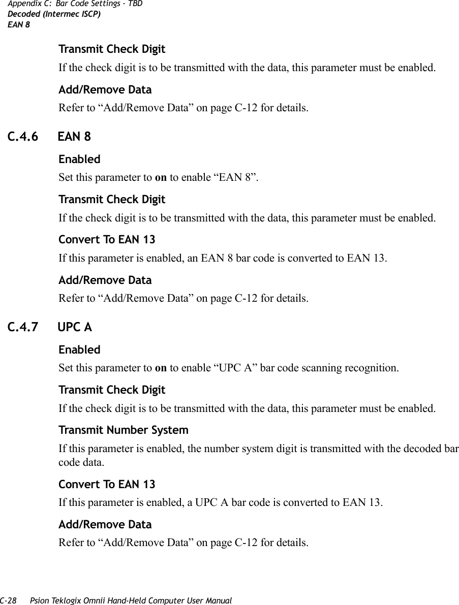 C-28 Psion Teklogix Omnii Hand-Held Computer User ManualAppendix C: Bar Code Settings - TBDDecoded (Intermec ISCP)EAN 8Transmit Check DigitIf the check digit is to be transmitted with the data, this parameter must be enabled.Add/Remove DataRefer to “Add/Remove Data” on page C-12 for details.C.4.6 EAN 8 EnabledSet this parameter to on to enable “EAN 8”.Transmit Check DigitIf the check digit is to be transmitted with the data, this parameter must be enabled.Convert To EAN 13If this parameter is enabled, an EAN 8 bar code is converted to EAN 13.Add/Remove DataRefer to “Add/Remove Data” on page C-12 for details.C.4.7 UPC A EnabledSet this parameter to on to enable “UPC A” bar code scanning recognition.Transmit Check DigitIf the check digit is to be transmitted with the data, this parameter must be enabled.Transmit Number SystemIf this parameter is enabled, the number system digit is transmitted with the decoded bar code data.Convert To EAN 13If this parameter is enabled, a UPC A bar code is converted to EAN 13.Add/Remove DataRefer to “Add/Remove Data” on page C-12 for details.   