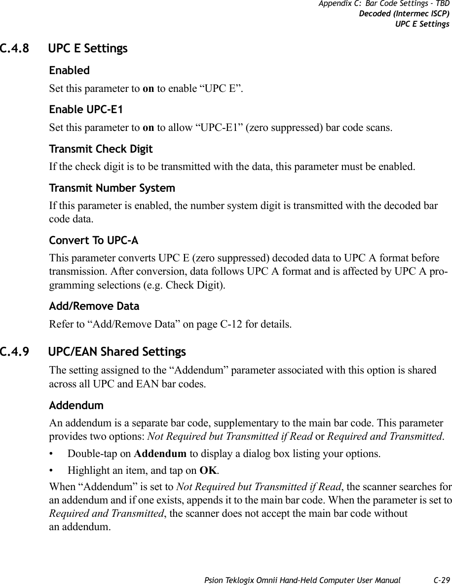 Psion Teklogix Omnii Hand-Held Computer User Manual C-29Appendix C: Bar Code Settings - TBDDecoded (Intermec ISCP)UPC E SettingsC.4.8 UPC E SettingsEnabledSet this parameter to on to enable “UPC E”.Enable UPC-E1Set this parameter to on to allow “UPC-E1” (zero suppressed) bar code scans.Transmit Check DigitIf the check digit is to be transmitted with the data, this parameter must be enabled.Transmit Number SystemIf this parameter is enabled, the number system digit is transmitted with the decoded bar code data.Convert To UPC-AThis parameter converts UPC E (zero suppressed) decoded data to UPC A format before transmission. After conversion, data follows UPC A format and is affected by UPC A pro-gramming selections (e.g. Check Digit).Add/Remove DataRefer to “Add/Remove Data” on page C-12 for details.C.4.9 UPC/EAN Shared SettingsThe setting assigned to the “Addendum” parameter associated with this option is shared across all UPC and EAN bar codes.AddendumAn addendum is a separate bar code, supplementary to the main bar code. This parameter provides two options: Not Required but Transmitted if Read or Required and Transmitted. • Double-tap on Addendum to display a dialog box listing your options.• Highlight an item, and tap on OK.When “Addendum” is set to Not Required but Transmitted if Read, the scanner searches for an addendum and if one exists, appends it to the main bar code. When the parameter is set to Required and Transmitted, the scanner does not accept the main bar code without an addendum.   