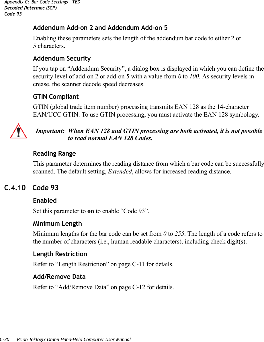 C-30 Psion Teklogix Omnii Hand-Held Computer User ManualAppendix C: Bar Code Settings - TBDDecoded (Intermec ISCP)Code 93Addendum Add-on 2 and Addendum Add-on 5Enabling these parameters sets the length of the addendum bar code to either 2 or 5characters.Addendum SecurityIf you tap on “Addendum Security”, a dialog box is displayed in which you can define the security level of add-on 2 or add-on 5 with a value from 0 to 100. As security levels in-crease, the scanner decode speed decreases.GTIN CompliantGTIN (global trade item number) processing transmits EAN 128 as the 14-character EAN/UCC GTIN. To use GTIN processing, you must activate the EAN 128 symbology.Reading RangeThis parameter determines the reading distance from which a bar code can be successfully scanned. The default setting, Extended, allows for increased reading distance. C.4.10 Code 93EnabledSet this parameter to on to enable “Code 93”.Minimum LengthMinimum lengths for the bar code can be set from 0 to 255. The length of a code refers to the number of characters (i.e., human readable characters), including check digit(s). Length RestrictionRefer to “Length Restriction” on page C-11 for details.Add/Remove DataRefer to “Add/Remove Data” on page C-12 for details.Important: When EAN 128 and GTIN processing are both activated, it is not possible to read normal EAN 128 Codes.    