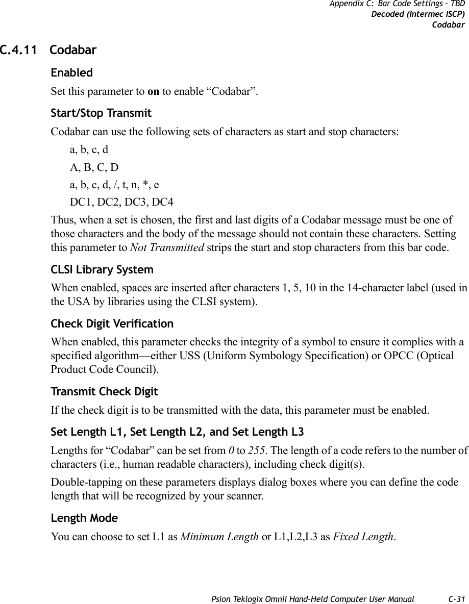 Psion Teklogix Omnii Hand-Held Computer User Manual C-31Appendix C: Bar Code Settings - TBDDecoded (Intermec ISCP)CodabarC.4.11 CodabarEnabledSet this parameter to on to enable “Codabar”.Start/Stop TransmitCodabar can use the following sets of characters as start and stop characters:a, b, c, d A, B, C, D a, b, c, d, /, t, n, *, eDC1, DC2, DC3, DC4 Thus, when a set is chosen, the first and last digits of a Codabar message must be one of those characters and the body of the message should not contain these characters. Setting this parameter to Not Transmitted strips the start and stop characters from this bar code. CLSI Library SystemWhen enabled, spaces are inserted after characters 1, 5, 10 in the 14-character label (used in the USA by libraries using the CLSI system). Check Digit VerificationWhen enabled, this parameter checks the integrity of a symbol to ensure it complies with a specified algorithm—either USS (Uniform Symbology Specification) or OPCC (Optical Product Code Council).Transmit Check DigitIf the check digit is to be transmitted with the data, this parameter must be enabled.Set Length L1, Set Length L2, and Set Length L3Lengths for “Codabar” can be set from 0 to 255. The length of a code refers to the number of characters (i.e., human readable characters), including check digit(s). Double-tapping on these parameters displays dialog boxes where you can define the code length that will be recognized by your scanner.Length ModeYou can choose to set L1 as Minimum Length or L1,L2,L3 as Fixed Length.   