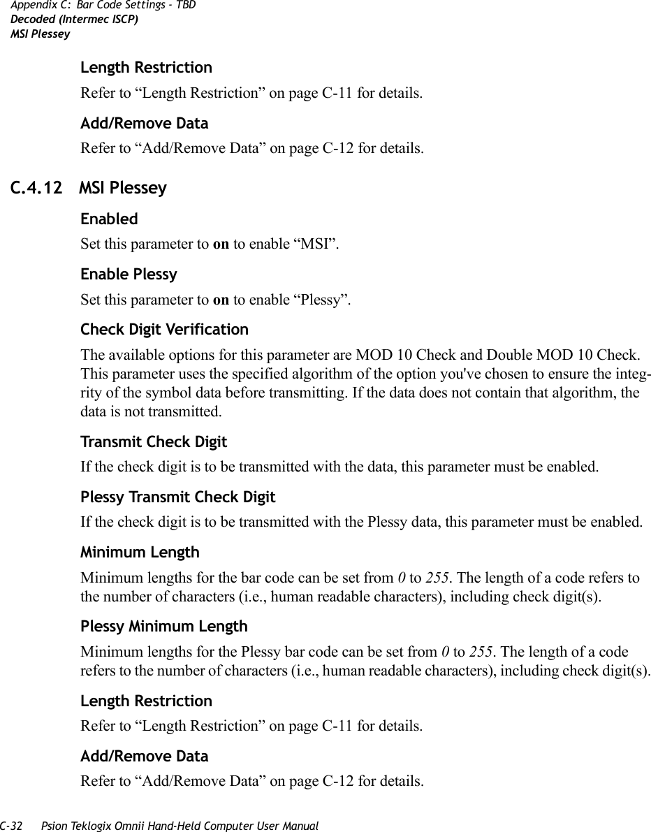 C-32 Psion Teklogix Omnii Hand-Held Computer User ManualAppendix C: Bar Code Settings - TBDDecoded (Intermec ISCP)MSI PlesseyLength RestrictionRefer to “Length Restriction” on page C-11 for details.Add/Remove DataRefer to “Add/Remove Data” on page C-12 for details.C.4.12 MSI PlesseyEnabledSet this parameter to on to enable “MSI”.Enable PlessySet this parameter to on to enable “Plessy”.Check Digit VerificationThe available options for this parameter are MOD 10 Check and Double MOD 10 Check. This parameter uses the specified algorithm of the option you&apos;ve chosen to ensure the integ-rity of the symbol data before transmitting. If the data does not contain that algorithm, the data is not transmitted. Transmit Check DigitIf the check digit is to be transmitted with the data, this parameter must be enabled.Plessy Transmit Check DigitIf the check digit is to be transmitted with the Plessy data, this parameter must be enabled.Minimum LengthMinimum lengths for the bar code can be set from 0 to 255. The length of a code refers to the number of characters (i.e., human readable characters), including check digit(s). Plessy Minimum LengthMinimum lengths for the Plessy bar code can be set from 0 to 255. The length of a code refers to the number of characters (i.e., human readable characters), including check digit(s). Length RestrictionRefer to “Length Restriction” on page C-11 for details.Add/Remove DataRefer to “Add/Remove Data” on page C-12 for details.   