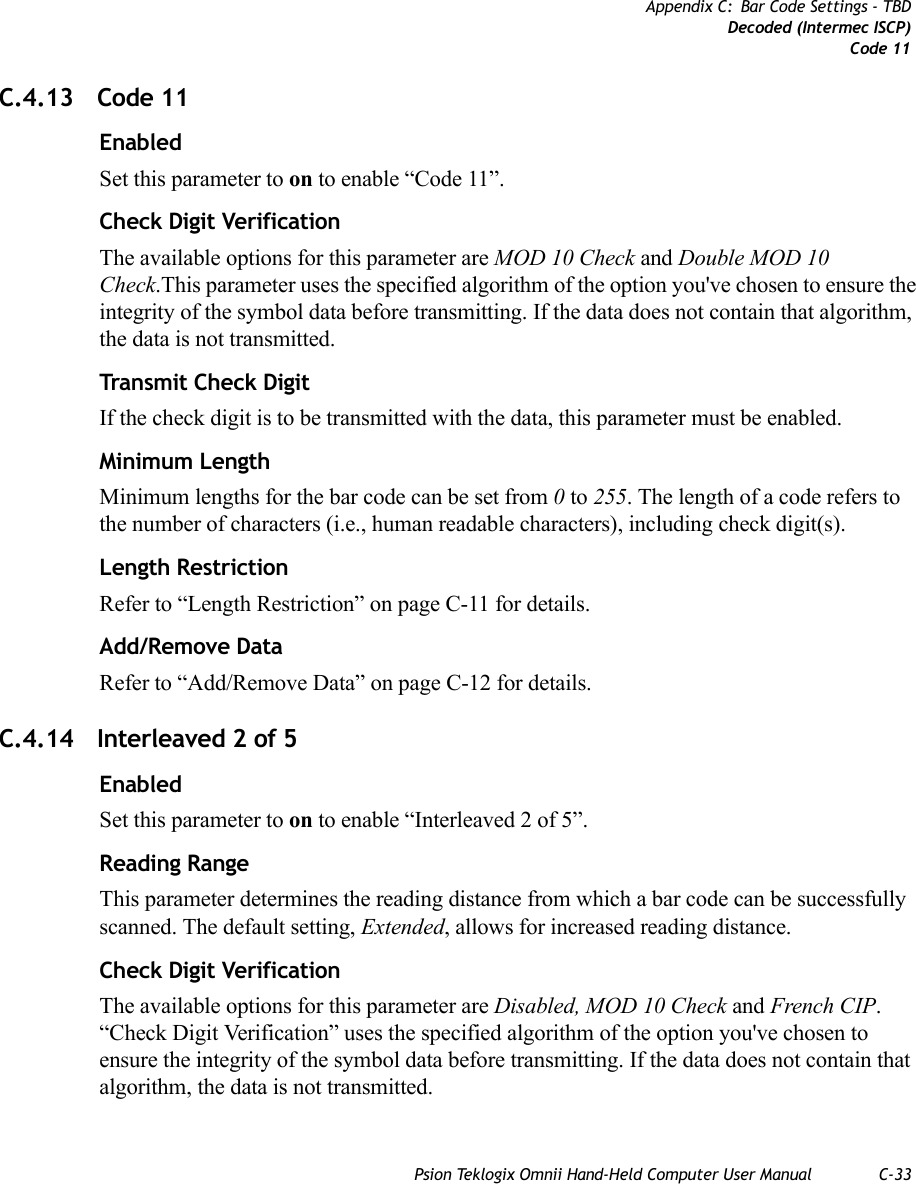 Psion Teklogix Omnii Hand-Held Computer User Manual C-33Appendix C: Bar Code Settings - TBDDecoded (Intermec ISCP)Code 11C.4.13 Code 11EnabledSet this parameter to on to enable “Code 11”.Check Digit VerificationThe available options for this parameter are MOD 10 Check and Double MOD 10 Check.This parameter uses the specified algorithm of the option you&apos;ve chosen to ensure the integrity of the symbol data before transmitting. If the data does not contain that algorithm, the data is not transmitted. Transmit Check DigitIf the check digit is to be transmitted with the data, this parameter must be enabled.Minimum LengthMinimum lengths for the bar code can be set from 0 to 255. The length of a code refers to the number of characters (i.e., human readable characters), including check digit(s). Length RestrictionRefer to “Length Restriction” on page C-11 for details.Add/Remove DataRefer to “Add/Remove Data” on page C-12 for details.C.4.14 Interleaved 2 of 5EnabledSet this parameter to on to enable “Interleaved 2 of 5”.Reading RangeThis parameter determines the reading distance from which a bar code can be successfully scanned. The default setting, Extended, allows for increased reading distance. Check Digit VerificationThe available options for this parameter are Disabled, MOD 10 Check and French CIP. “Check Digit Verification” uses the specified algorithm of the option you&apos;ve chosen to ensure the integrity of the symbol data before transmitting. If the data does not contain that algorithm, the data is not transmitted.    