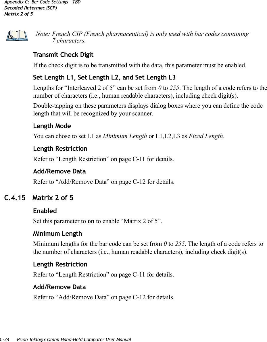 C-34 Psion Teklogix Omnii Hand-Held Computer User ManualAppendix C: Bar Code Settings - TBDDecoded (Intermec ISCP)Matrix 2 of 5Transmit Check DigitIf the check digit is to be transmitted with the data, this parameter must be enabled.Set Length L1, Set Length L2, and Set Length L3Lengths for “Interleaved 2 of 5” can be set from 0 to 255. The length of a code refers to the number of characters (i.e., human readable characters), including check digit(s). Double-tapping on these parameters displays dialog boxes where you can define the code length that will be recognized by your scanner.Length ModeYou can chose to set L1 as Minimum Length or L1,L2,L3 as Fixed Length.Length RestrictionRefer to “Length Restriction” on page C-11 for details.Add/Remove DataRefer to “Add/Remove Data” on page C-12 for details.C.4.15 Matrix 2 of 5EnabledSet this parameter to on to enable “Matrix 2 of 5”.Minimum LengthMinimum lengths for the bar code can be set from 0 to 255. The length of a code refers to the number of characters (i.e., human readable characters), including check digit(s). Length RestrictionRefer to “Length Restriction” on page C-11 for details.Add/Remove DataRefer to “Add/Remove Data” on page C-12 for details.Note: French CIP (French pharmaceutical) is only used with bar codes containing 7 characters.   