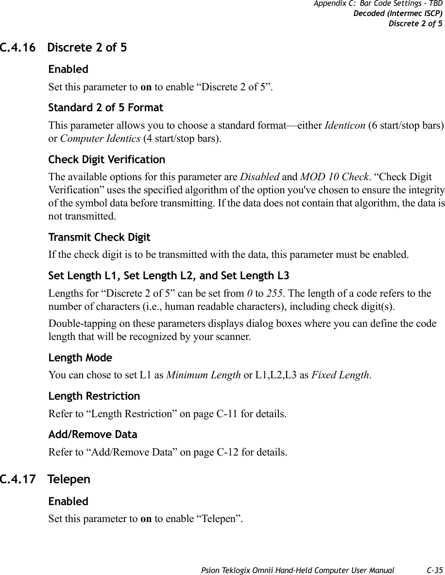 Psion Teklogix Omnii Hand-Held Computer User Manual C-35Appendix C: Bar Code Settings - TBDDecoded (Intermec ISCP)Discrete 2 of 5C.4.16 Discrete 2 of 5EnabledSet this parameter to on to enable “Discrete 2 of 5”.Standard 2 of 5 FormatThis parameter allows you to choose a standard format—either Identicon (6 start/stop bars) or Computer Identics (4 start/stop bars).Check Digit VerificationThe available options for this parameter are Disabled and MOD 10 Check. “Check Digit Verification” uses the specified algorithm of the option you&apos;ve chosen to ensure the integrity of the symbol data before transmitting. If the data does not contain that algorithm, the data is not transmitted. Transmit Check DigitIf the check digit is to be transmitted with the data, this parameter must be enabled.Set Length L1, Set Length L2, and Set Length L3Lengths for “Discrete 2 of 5” can be set from 0 to 255. The length of a code refers to the number of characters (i.e., human readable characters), including check digit(s). Double-tapping on these parameters displays dialog boxes where you can define the code length that will be recognized by your scanner.Length ModeYou can chose to set L1 as Minimum Length or L1,L2,L3 as Fixed Length.Length RestrictionRefer to “Length Restriction” on page C-11 for details.Add/Remove DataRefer to “Add/Remove Data” on page C-12 for details.C.4.17 TelepenEnabledSet this parameter to on to enable “Telepen”.   