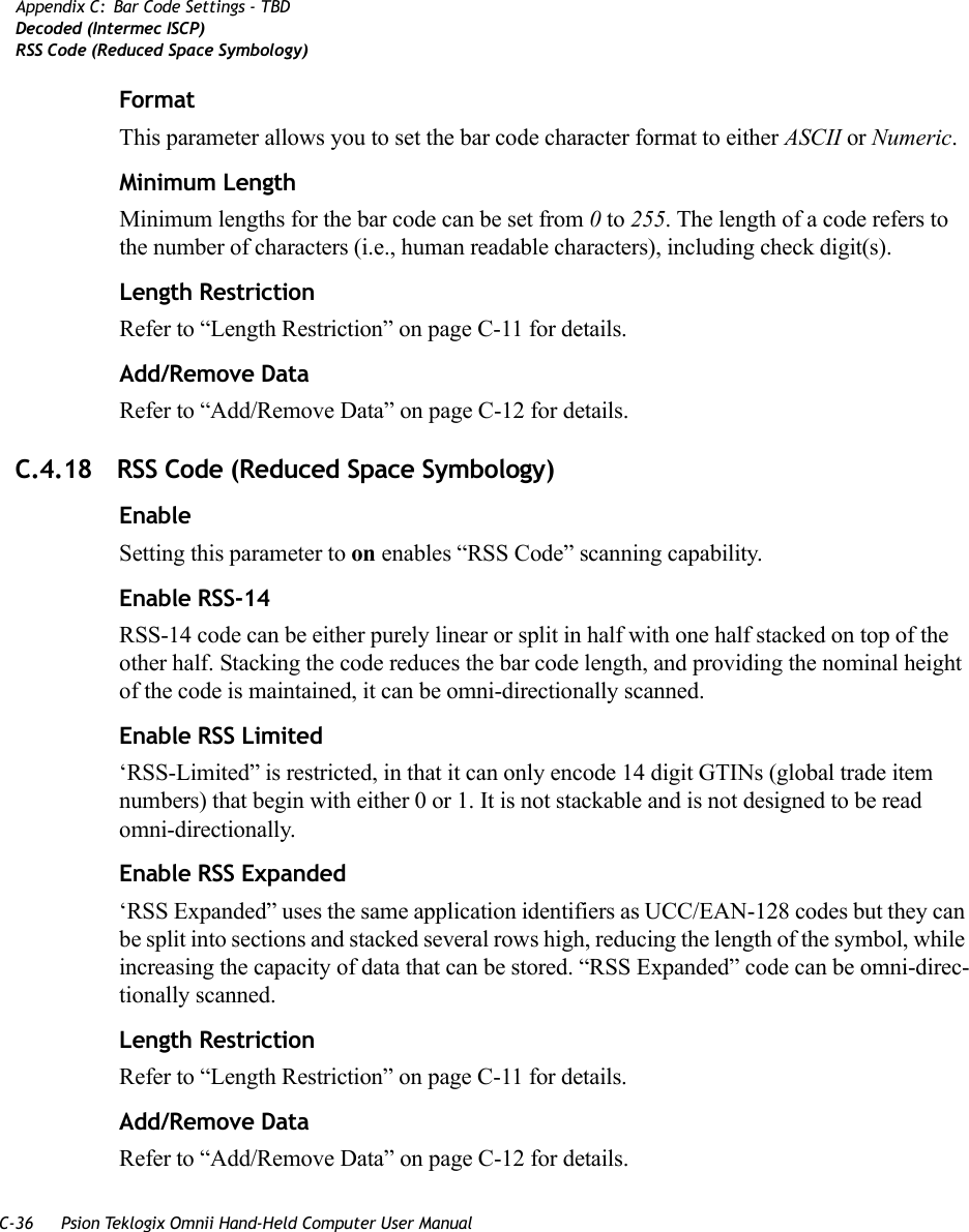 C-36 Psion Teklogix Omnii Hand-Held Computer User ManualAppendix C: Bar Code Settings - TBDDecoded (Intermec ISCP)RSS Code (Reduced Space Symbology)FormatThis parameter allows you to set the bar code character format to either ASCII or Numeric.Minimum LengthMinimum lengths for the bar code can be set from 0 to 255. The length of a code refers to the number of characters (i.e., human readable characters), including check digit(s). Length RestrictionRefer to “Length Restriction” on page C-11 for details.Add/Remove DataRefer to “Add/Remove Data” on page C-12 for details.C.4.18 RSS Code (Reduced Space Symbology)EnableSetting this parameter to on enables “RSS Code” scanning capability.Enable RSS-14RSS-14 code can be either purely linear or split in half with one half stacked on top of the other half. Stacking the code reduces the bar code length, and providing the nominal height of the code is maintained, it can be omni-directionally scanned.Enable RSS Limited‘RSS-Limited” is restricted, in that it can only encode 14 digit GTINs (global trade item numbers) that begin with either 0 or 1. It is not stackable and is not designed to be read omni-directionally.Enable RSS Expanded‘RSS Expanded” uses the same application identifiers as UCC/EAN-128 codes but they can be split into sections and stacked several rows high, reducing the length of the symbol, while increasing the capacity of data that can be stored. “RSS Expanded” code can be omni-direc-tionally scanned.Length RestrictionRefer to “Length Restriction” on page C-11 for details.Add/Remove DataRefer to “Add/Remove Data” on page C-12 for details.   