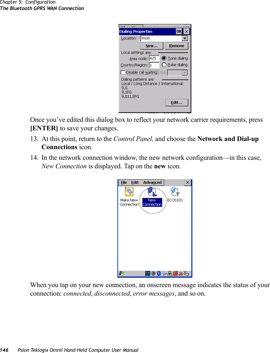 Chapter 5: ConfigurationThe Bluetooth GPRS WAN Connection146 Psion Teklogix Omnii Hand-Held Computer User ManualOnce you’ve edited this dialog box to reflect your network carrier requirements, press [ENTER] to save your changes.13. At this point, return to the Control Panel, and choose the Network and Dial-up Connections icon.14. In the network connection window, the new network configuration—in this case, New Connection is displayed. Tap on the new icon.When you tap on your new connection, an onscreen message indicates the status of your connection: connected, disconnected, error messages, and so on. 