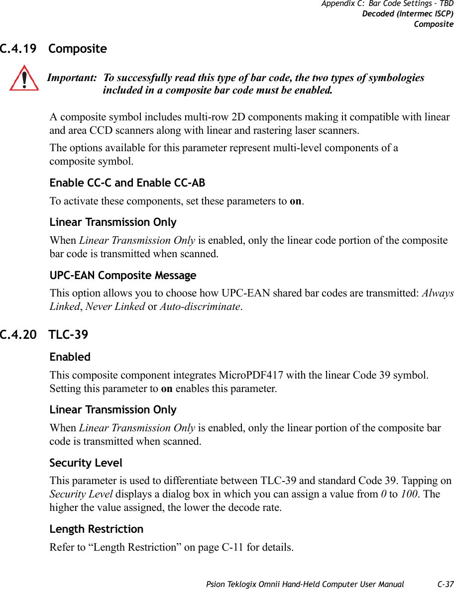 Psion Teklogix Omnii Hand-Held Computer User Manual C-37Appendix C: Bar Code Settings - TBDDecoded (Intermec ISCP)CompositeC.4.19 CompositeA composite symbol includes multi-row 2D components making it compatible with linear and area CCD scanners along with linear and rastering laser scanners. The options available for this parameter represent multi-level components of a composite symbol.Enable CC-C and Enable CC-ABTo activate these components, set these parameters to on.Linear Transmission OnlyWhen Linear Transmission Only is enabled, only the linear code portion of the composite bar code is transmitted when scanned.UPC-EAN Composite MessageThis option allows you to choose how UPC-EAN shared bar codes are transmitted: Always Linked, Never Linked or Auto-discriminate.C.4.20 TLC-39EnabledThis composite component integrates MicroPDF417 with the linear Code 39 symbol. Setting this parameter to on enables this parameter.Linear Transmission OnlyWhen Linear Transmission Only is enabled, only the linear portion of the composite bar code is transmitted when scanned.Security LevelThis parameter is used to differentiate between TLC-39 and standard Code 39. Tapping on Security Level displays a dialog box in which you can assign a value from 0 to 100. The higher the value assigned, the lower the decode rate. Length RestrictionRefer to “Length Restriction” on page C-11 for details.Important: To successfully read this type of bar code, the two types of symbologies included in a composite bar code must be enabled.    