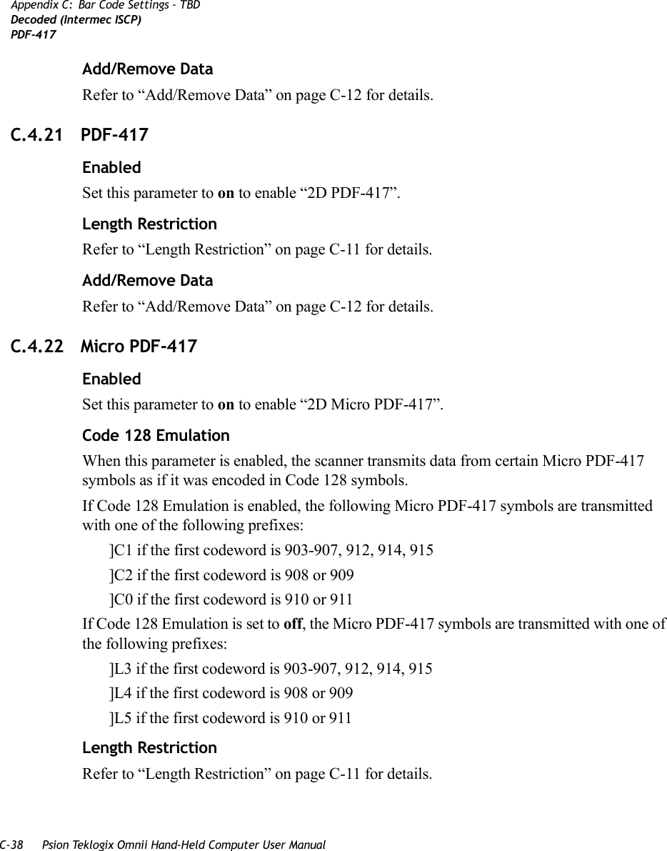 C-38 Psion Teklogix Omnii Hand-Held Computer User ManualAppendix C: Bar Code Settings - TBDDecoded (Intermec ISCP)PDF-417Add/Remove DataRefer to “Add/Remove Data” on page C-12 for details.C.4.21 PDF-417EnabledSet this parameter to on to enable “2D PDF-417”.Length RestrictionRefer to “Length Restriction” on page C-11 for details.Add/Remove DataRefer to “Add/Remove Data” on page C-12 for details.C.4.22 Micro PDF-417EnabledSet this parameter to on to enable “2D Micro PDF-417”.Code 128 EmulationWhen this parameter is enabled, the scanner transmits data from certain Micro PDF-417 symbols as if it was encoded in Code 128 symbols. If Code 128 Emulation is enabled, the following Micro PDF-417 symbols are transmitted with one of the following prefixes:]C1 if the first codeword is 903-907, 912, 914, 915]C2 if the first codeword is 908 or 909]C0 if the first codeword is 910 or 911If Code 128 Emulation is set to off, the Micro PDF-417 symbols are transmitted with one of the following prefixes:]L3 if the first codeword is 903-907, 912, 914, 915]L4 if the first codeword is 908 or 909]L5 if the first codeword is 910 or 911Length RestrictionRefer to “Length Restriction” on page C-11 for details.   