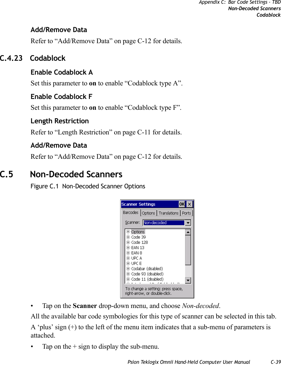 Psion Teklogix Omnii Hand-Held Computer User Manual C-39Appendix C: Bar Code Settings - TBDNon-Decoded ScannersCodablockAdd/Remove DataRefer to “Add/Remove Data” on page C-12 for details.C.4.23 CodablockEnable Codablock ASet this parameter to on to enable “Codablock type A”.Enable Codablock FSet this parameter to on to enable “Codablock type F”.Length RestrictionRefer to “Length Restriction” on page C-11 for details.Add/Remove DataRefer to “Add/Remove Data” on page C-12 for details.C.5 Non-Decoded ScannersFigure C.1  Non-Decoded Scanner Options• Tap on the Scanner drop-down menu, and choose Non-decoded.All the available bar code symbologies for this type of scanner can be selected in this tab.A ‘plus’ sign (+) to the left of the menu item indicates that a sub-menu of parameters is attached.• Tap on the + sign to display the sub-menu.   