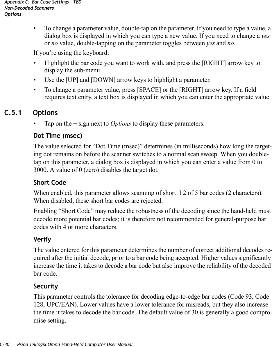 C-40 Psion Teklogix Omnii Hand-Held Computer User ManualAppendix C: Bar Code Settings - TBDNon-Decoded ScannersOptions• To change a parameter value, double-tap on the parameter. If you need to type a value, a dialog box is displayed in which you can type a new value. If you need to change a yes or no value, double-tapping on the parameter toggles between yes and no.If you’re using the keyboard:• Highlight the bar code you want to work with, and press the [RIGHT] arrow key to display the sub-menu.• Use the [UP] and [DOWN] arrow keys to highlight a parameter. • To change a parameter value, press [SPACE] or the [RIGHT] arrow key. If a field requires text entry, a text box is displayed in which you can enter the appropriate value.C.5.1 Options• Tap on the + sign next to Options to display these parameters.Dot Time (msec)The value selected for “Dot Time (msec)” determines (in milliseconds) how long the target-ing dot remains on before the scanner switches to a normal scan sweep. When you double-tap on this parameter, a dialog box is displayed in which you can enter a value from 0 to 3000. A value of 0 (zero) disables the target dot.Short CodeWhen enabled, this parameter allows scanning of short I 2 of 5 bar codes (2 characters). When disabled, these short bar codes are rejected.Enabling “Short Code” may reduce the robustness of the decoding since the hand-held must decode more potential bar codes; it is therefore not recommended for general-purpose bar codes with 4 or more characters. VerifyThe value entered for this parameter determines the number of correct additional decodes re-quired after the initial decode, prior to a bar code being accepted. Higher values significantly increase the time it takes to decode a bar code but also improve the reliability of the decoded bar code.SecurityThis parameter controls the tolerance for decoding edge-to-edge bar codes (Code 93, Code 128, UPC/EAN). Lower values have a lower tolerance for misreads, but they also increase the time it takes to decode the bar code. The default value of 30 is generally a good compro-mise setting.   