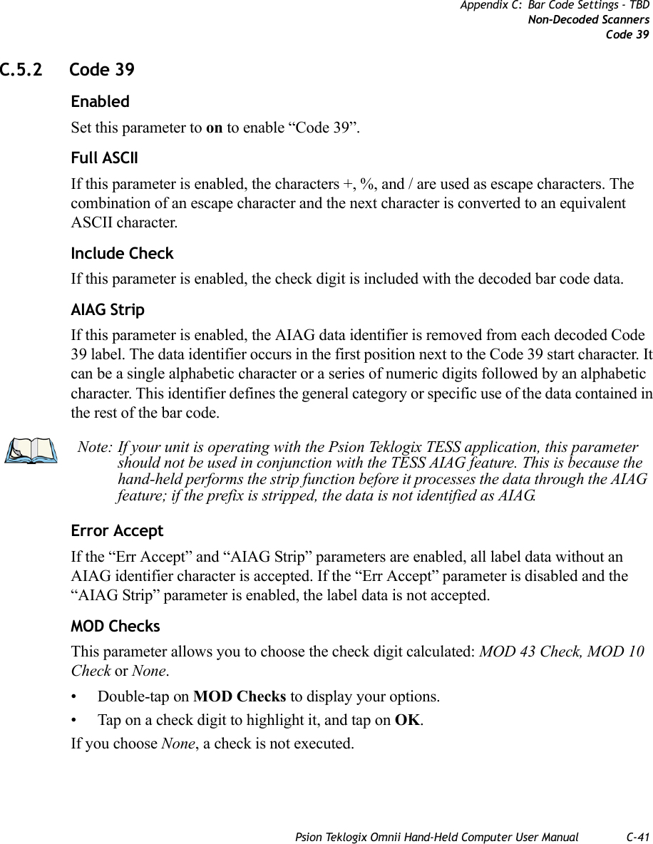 Psion Teklogix Omnii Hand-Held Computer User Manual C-41Appendix C: Bar Code Settings - TBDNon-Decoded ScannersCode 39C.5.2 Code 39EnabledSet this parameter to on to enable “Code 39”.Full ASCIIIf this parameter is enabled, the characters +, %, and / are used as escape characters. The combination of an escape character and the next character is converted to an equivalent ASCII character.Include CheckIf this parameter is enabled, the check digit is included with the decoded bar code data.AIAG StripIf this parameter is enabled, the AIAG data identifier is removed from each decoded Code 39 label. The data identifier occurs in the first position next to the Code 39 start character. It can be a single alphabetic character or a series of numeric digits followed by an alphabetic character. This identifier defines the general category or specific use of the data contained in the rest of the bar code.Error AcceptIf the “Err Accept” and “AIAG Strip” parameters are enabled, all label data without an AIAG identifier character is accepted. If the “Err Accept” parameter is disabled and the “AIAG Strip” parameter is enabled, the label data is not accepted.MOD ChecksThis parameter allows you to choose the check digit calculated: MOD 43 Check, MOD 10 Check or None.• Double-tap on MOD Checks to display your options. • Tap on a check digit to highlight it, and tap on OK.If you choose None, a check is not executed.Note: If your unit is operating with the Psion Teklogix TESS application, this parameter should not be used in conjunction with the TESS AIAG feature. This is because the hand-held performs the strip function before it processes the data through the AIAG feature; if the prefix is stripped, the data is not identified as AIAG.   