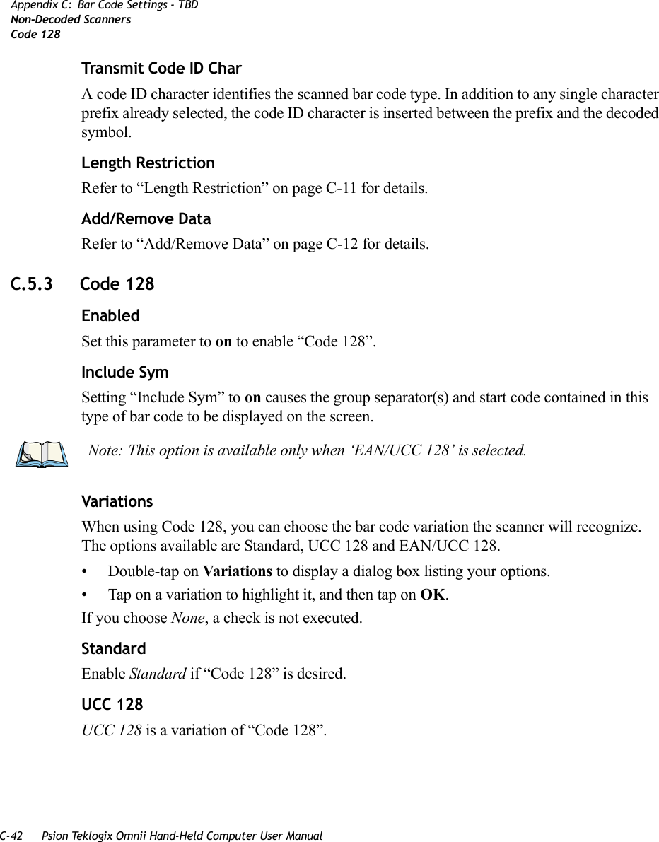 C-42 Psion Teklogix Omnii Hand-Held Computer User ManualAppendix C: Bar Code Settings - TBDNon-Decoded ScannersCode 128Transmit Code ID CharA code ID character identifies the scanned bar code type. In addition to any single character prefix already selected, the code ID character is inserted between the prefix and the decoded symbol.Length RestrictionRefer to “Length Restriction” on page C-11 for details.Add/Remove DataRefer to “Add/Remove Data” on page C-12 for details.C.5.3 Code 128EnabledSet this parameter to on to enable “Code 128”.Include SymSetting “Include Sym” to on causes the group separator(s) and start code contained in this type of bar code to be displayed on the screen.VariationsWhen using Code 128, you can choose the bar code variation the scanner will recognize. The options available are Standard, UCC 128 and EAN/UCC 128. • Double-tap on Variations to display a dialog box listing your options. • Tap on a variation to highlight it, and then tap on OK.If you choose None, a check is not executed.StandardEnable Standard if “Code 128” is desired.UCC 128UCC 128 is a variation of “Code 128”.Note: This option is available only when ‘EAN/UCC 128’ is selected.   