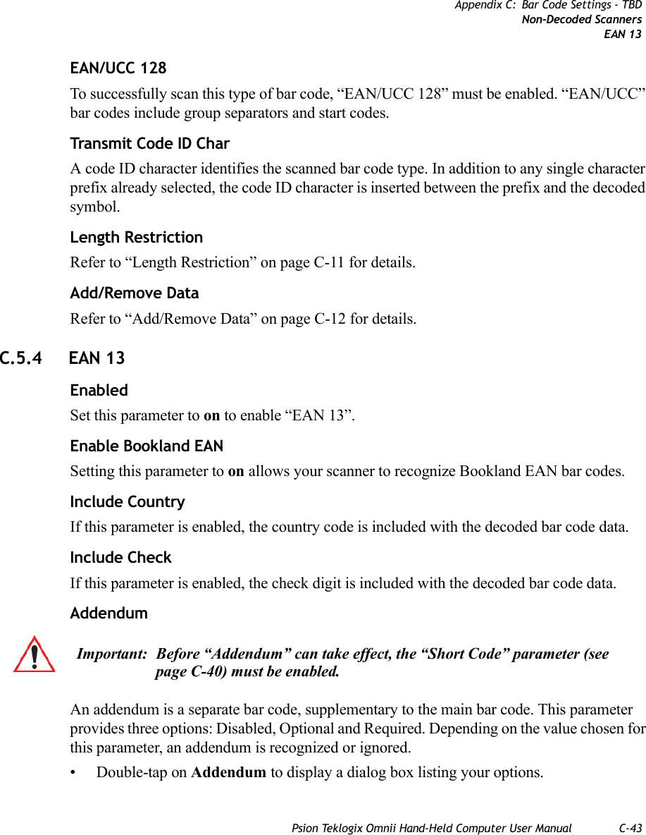 Psion Teklogix Omnii Hand-Held Computer User Manual C-43Appendix C: Bar Code Settings - TBDNon-Decoded ScannersEAN 13EAN/UCC 128To successfully scan this type of bar code, “EAN/UCC 128” must be enabled. “EAN/UCC” bar codes include group separators and start codes.Transmit Code ID CharA code ID character identifies the scanned bar code type. In addition to any single character prefix already selected, the code ID character is inserted between the prefix and the decoded symbol.Length RestrictionRefer to “Length Restriction” on page C-11 for details.Add/Remove DataRefer to “Add/Remove Data” on page C-12 for details.C.5.4 EAN 13EnabledSet this parameter to on to enable “EAN 13”.Enable Bookland EANSetting this parameter to on allows your scanner to recognize Bookland EAN bar codes.Include CountryIf this parameter is enabled, the country code is included with the decoded bar code data.Include CheckIf this parameter is enabled, the check digit is included with the decoded bar code data.AddendumAn addendum is a separate bar code, supplementary to the main bar code. This parameter provides three options: Disabled, Optional and Required. Depending on the value chosen for this parameter, an addendum is recognized or ignored.• Double-tap on Addendum to display a dialog box listing your options.Important: Before “Addendum” can take effect, the “Short Code” parameter (see page C-40) must be enabled.   