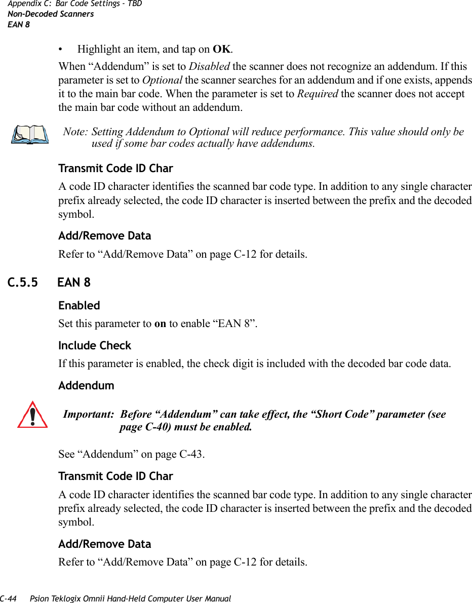 C-44 Psion Teklogix Omnii Hand-Held Computer User ManualAppendix C: Bar Code Settings - TBDNon-Decoded ScannersEAN 8• Highlight an item, and tap on OK.When “Addendum” is set to Disabled the scanner does not recognize an addendum. If this parameter is set to Optional the scanner searches for an addendum and if one exists, appends it to the main bar code. When the parameter is set to Required the scanner does not accept the main bar code without an addendum.Transmit Code ID CharA code ID character identifies the scanned bar code type. In addition to any single character prefix already selected, the code ID character is inserted between the prefix and the decoded symbol.Add/Remove DataRefer to “Add/Remove Data” on page C-12 for details.C.5.5 EAN 8EnabledSet this parameter to on to enable “EAN 8”.Include CheckIf this parameter is enabled, the check digit is included with the decoded bar code data.AddendumSee “Addendum” on page C-43.Transmit Code ID CharA code ID character identifies the scanned bar code type. In addition to any single character prefix already selected, the code ID character is inserted between the prefix and the decoded symbol.Add/Remove DataRefer to “Add/Remove Data” on page C-12 for details.Note: Setting Addendum to Optional will reduce performance. This value should only be used if some bar codes actually have addendums.Important: Before “Addendum” can take effect, the “Short Code” parameter (see page C-40) must be enabled.   