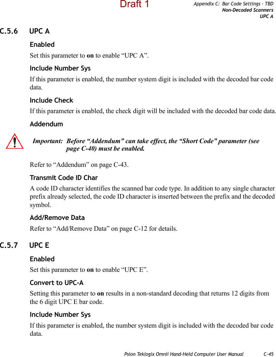 Psion Teklogix Omnii Hand-Held Computer User Manual C-45Appendix C: Bar Code Settings - TBDNon-Decoded ScannersUPC AC.5.6 UPC AEnabledSet this parameter to on to enable “UPC A”.Include Number SysIf this parameter is enabled, the number system digit is included with the decoded bar code data.Include CheckIf this parameter is enabled, the check digit will be included with the decoded bar code data.AddendumRefer to “Addendum” on page C-43.Transmit Code ID CharA code ID character identifies the scanned bar code type. In addition to any single character prefix already selected, the code ID character is inserted between the prefix and the decoded symbol.Add/Remove DataRefer to “Add/Remove Data” on page C-12 for details.C.5.7 UPC EEnabledSet this parameter to on to enable “UPC E”.Convert to UPC-ASetting this parameter to on results in a non-standard decoding that returns 12 digits from the 6 digit UPC E bar code.Include Number SysIf this parameter is enabled, the number system digit is included with the decoded bar code data.Important: Before “Addendum” can take effect, the “Short Code” parameter (see page C-40) must be enabled.Draft 1