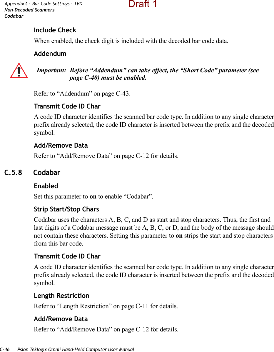 C-46 Psion Teklogix Omnii Hand-Held Computer User ManualAppendix C: Bar Code Settings - TBDNon-Decoded ScannersCodabarInclude CheckWhen enabled, the check digit is included with the decoded bar code data.AddendumRefer to “Addendum” on page C-43.Transmit Code ID CharA code ID character identifies the scanned bar code type. In addition to any single character prefix already selected, the code ID character is inserted between the prefix and the decoded symbol.Add/Remove DataRefer to “Add/Remove Data” on page C-12 for details.C.5.8 CodabarEnabledSet this parameter to on to enable “Codabar”.Strip Start/Stop CharsCodabar uses the characters A, B, C, and D as start and stop characters. Thus, the first and last digits of a Codabar message must be A, B, C, or D, and the body of the message should not contain these characters. Setting this parameter to on strips the start and stop characters from this bar code.Transmit Code ID CharA code ID character identifies the scanned bar code type. In addition to any single character prefix already selected, the code ID character is inserted between the prefix and the decoded symbol.Length RestrictionRefer to “Length Restriction” on page C-11 for details.Add/Remove DataRefer to “Add/Remove Data” on page C-12 for details.Important: Before “Addendum” can take effect, the “Short Code” parameter (see page C-40) must be enabled.Draft 1