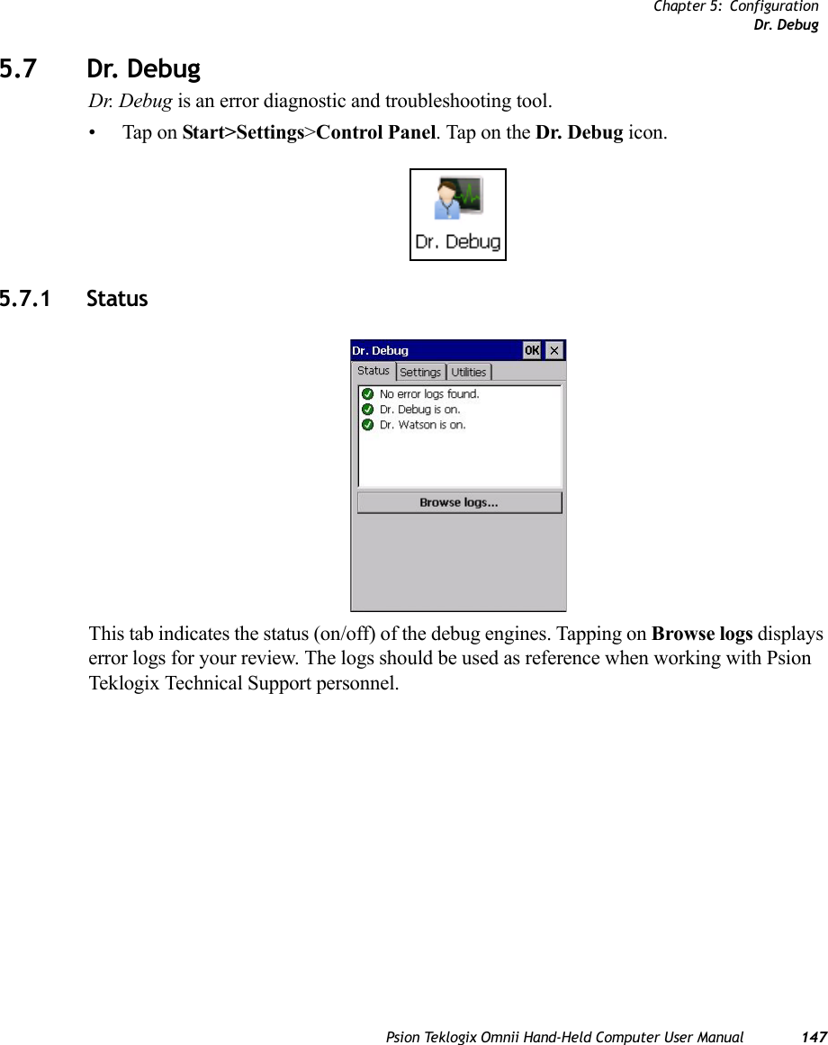 Chapter 5: ConfigurationDr. DebugPsion Teklogix Omnii Hand-Held Computer User Manual 1475.7 Dr. Debug Dr. Debug is an error diagnostic and troubleshooting tool.• Tap on Start&gt;Settings&gt;Control Panel. Tap on the Dr. Debug icon.5.7.1 StatusThis tab indicates the status (on/off) of the debug engines. Tapping on Browse logs displays error logs for your review. The logs should be used as reference when working with Psion Teklogix Technical Support personnel.