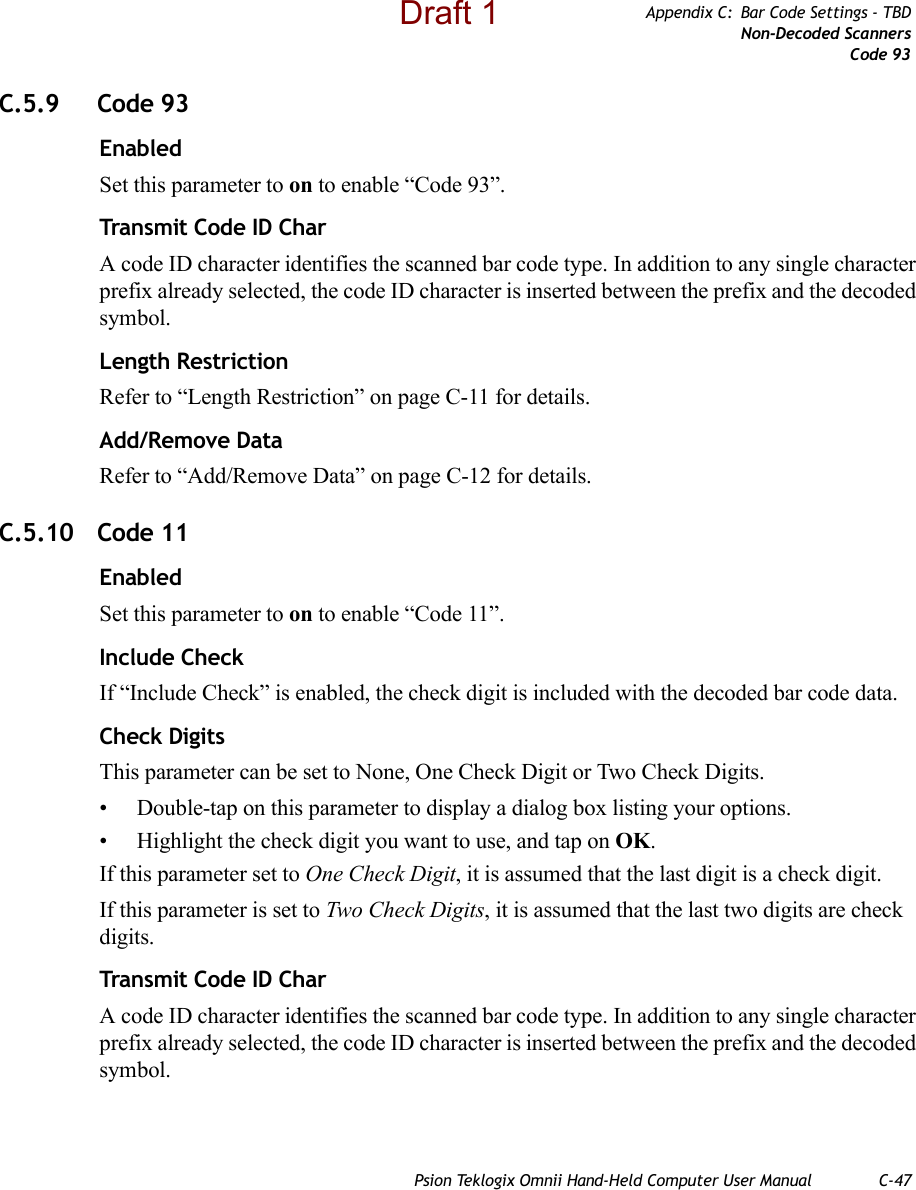 Psion Teklogix Omnii Hand-Held Computer User Manual C-47Appendix C: Bar Code Settings - TBDNon-Decoded ScannersCode 93C.5.9 Code 93EnabledSet this parameter to on to enable “Code 93”.Transmit Code ID CharA code ID character identifies the scanned bar code type. In addition to any single character prefix already selected, the code ID character is inserted between the prefix and the decoded symbol.Length RestrictionRefer to “Length Restriction” on page C-11 for details.Add/Remove DataRefer to “Add/Remove Data” on page C-12 for details.C.5.10 Code 11EnabledSet this parameter to on to enable “Code 11”.Include CheckIf “Include Check” is enabled, the check digit is included with the decoded bar code data.Check DigitsThis parameter can be set to None, One Check Digit or Two Check Digits.• Double-tap on this parameter to display a dialog box listing your options.• Highlight the check digit you want to use, and tap on OK.If this parameter set to One Check Digit, it is assumed that the last digit is a check digit.If this parameter is set to Two Check Digits, it is assumed that the last two digits are check digits.Transmit Code ID CharA code ID character identifies the scanned bar code type. In addition to any single character prefix already selected, the code ID character is inserted between the prefix and the decoded symbol.Draft 1