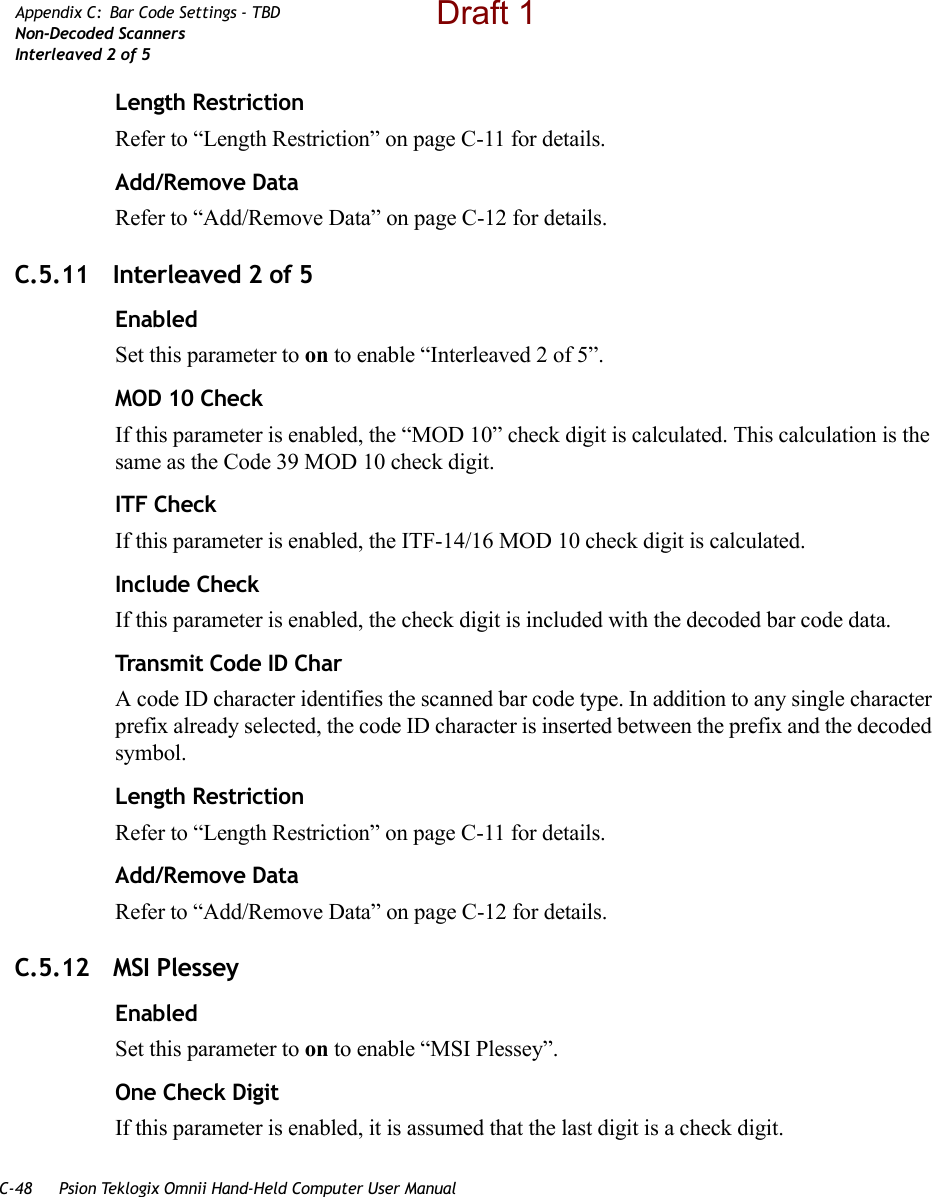 C-48 Psion Teklogix Omnii Hand-Held Computer User ManualAppendix C: Bar Code Settings - TBDNon-Decoded ScannersInterleaved 2 of 5Length RestrictionRefer to “Length Restriction” on page C-11 for details.Add/Remove DataRefer to “Add/Remove Data” on page C-12 for details.C.5.11 Interleaved 2 of 5EnabledSet this parameter to on to enable “Interleaved 2 of 5”.MOD 10 CheckIf this parameter is enabled, the “MOD 10” check digit is calculated. This calculation is the same as the Code 39 MOD 10 check digit.ITF CheckIf this parameter is enabled, the ITF-14/16 MOD 10 check digit is calculated.Include CheckIf this parameter is enabled, the check digit is included with the decoded bar code data.Transmit Code ID CharA code ID character identifies the scanned bar code type. In addition to any single character prefix already selected, the code ID character is inserted between the prefix and the decoded symbol.Length RestrictionRefer to “Length Restriction” on page C-11 for details.Add/Remove DataRefer to “Add/Remove Data” on page C-12 for details.C.5.12 MSI PlesseyEnabledSet this parameter to on to enable “MSI Plessey”.One Check DigitIf this parameter is enabled, it is assumed that the last digit is a check digit.Draft 1