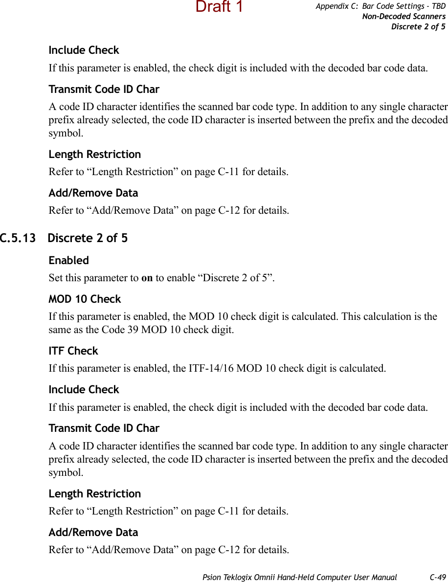 Psion Teklogix Omnii Hand-Held Computer User Manual C-49Appendix C: Bar Code Settings - TBDNon-Decoded ScannersDiscrete 2 of 5Include CheckIf this parameter is enabled, the check digit is included with the decoded bar code data.Transmit Code ID CharA code ID character identifies the scanned bar code type. In addition to any single character prefix already selected, the code ID character is inserted between the prefix and the decoded symbol.Length RestrictionRefer to “Length Restriction” on page C-11 for details.Add/Remove DataRefer to “Add/Remove Data” on page C-12 for details.C.5.13 Discrete 2 of 5EnabledSet this parameter to on to enable “Discrete 2 of 5”.MOD 10 CheckIf this parameter is enabled, the MOD 10 check digit is calculated. This calculation is the same as the Code 39 MOD 10 check digit.ITF CheckIf this parameter is enabled, the ITF-14/16 MOD 10 check digit is calculated.Include CheckIf this parameter is enabled, the check digit is included with the decoded bar code data.Transmit Code ID CharA code ID character identifies the scanned bar code type. In addition to any single character prefix already selected, the code ID character is inserted between the prefix and the decoded symbol.Length RestrictionRefer to “Length Restriction” on page C-11 for details.Add/Remove DataRefer to “Add/Remove Data” on page C-12 for details.Draft 1