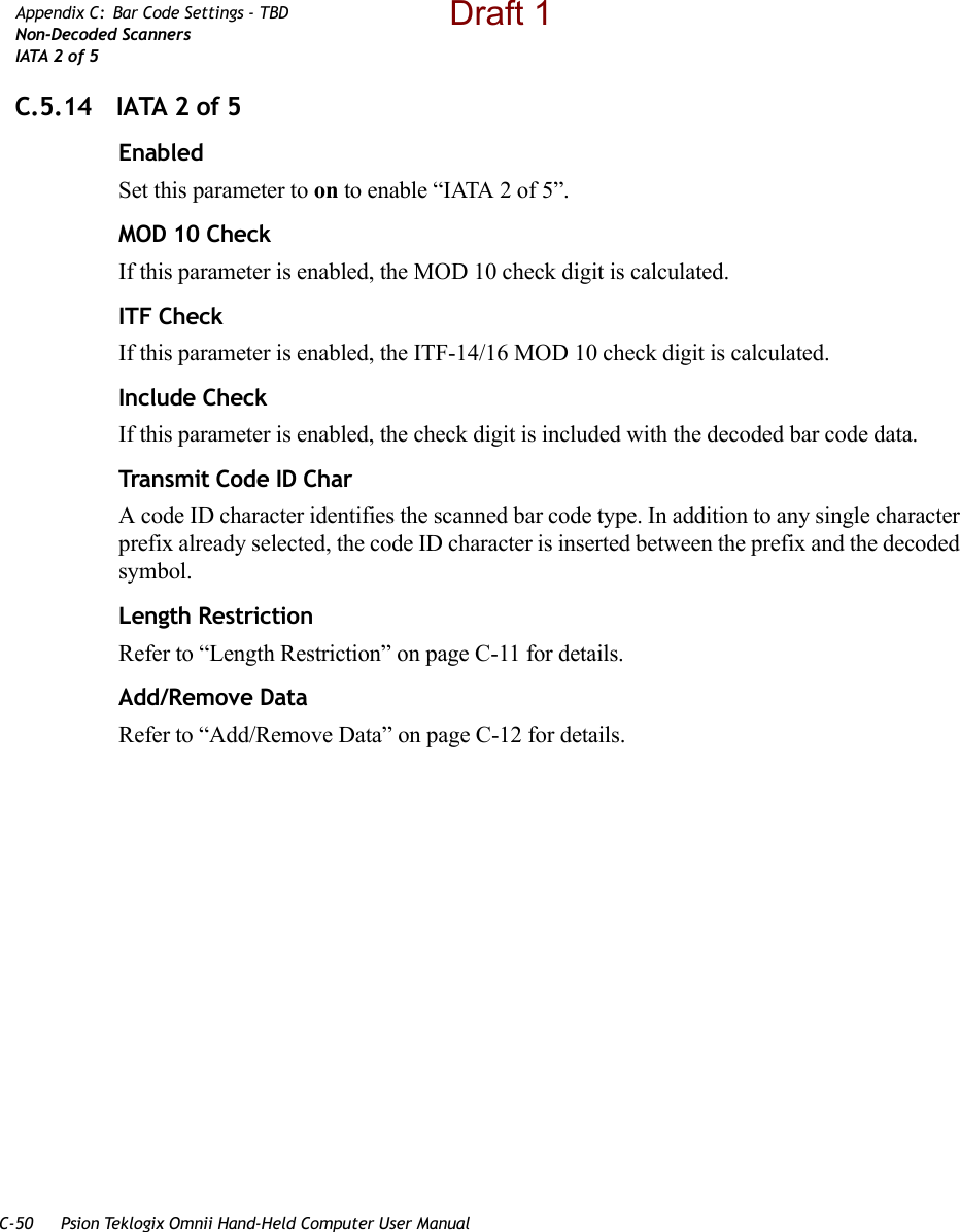 C-50 Psion Teklogix Omnii Hand-Held Computer User ManualAppendix C: Bar Code Settings - TBDNon-Decoded ScannersIATA 2 of 5C.5.14 IATA 2 of 5EnabledSet this parameter to on to enable “IATA 2 of 5”.MOD 10 CheckIf this parameter is enabled, the MOD 10 check digit is calculated.ITF CheckIf this parameter is enabled, the ITF-14/16 MOD 10 check digit is calculated.Include CheckIf this parameter is enabled, the check digit is included with the decoded bar code data.Transmit Code ID CharA code ID character identifies the scanned bar code type. In addition to any single character prefix already selected, the code ID character is inserted between the prefix and the decoded symbol.Length RestrictionRefer to “Length Restriction” on page C-11 for details.Add/Remove DataRefer to “Add/Remove Data” on page C-12 for details.Draft 1