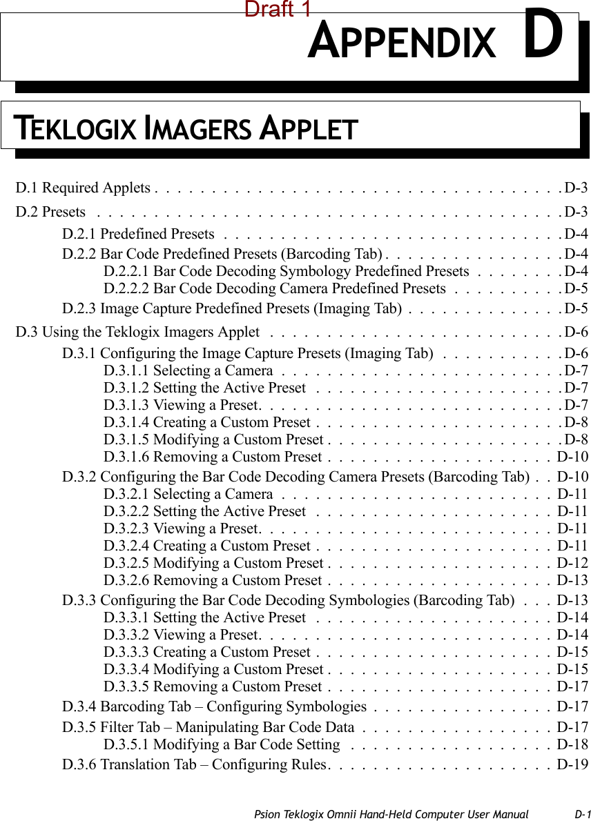 Psion Teklogix Omnii Hand-Held Computer User Manual D-1APPENDIX DTEKLOGIX IMAGERS APPLETD.1 Required Applets....................................D-3D.2 Presets .........................................D-3D.2.1 Predefined Presets..............................D-4D.2.2 Bar Code Predefined Presets (Barcoding Tab)................D-4D.2.2.1 Bar Code Decoding Symbology Predefined Presets........D-4D.2.2.2 Bar Code Decoding Camera Predefined Presets..........D-5D.2.3 Image Capture Predefined Presets (Imaging Tab)..............D-5D.3 Using the Teklogix Imagers Applet ..........................D-6D.3.1 Configuring the Image Capture Presets (Imaging Tab) ...........D-6D.3.1.1 Selecting a Camera.........................D-7D.3.1.2 Setting the Active Preset ......................D-7D.3.1.3 Viewing a Preset...........................D-7D.3.1.4 Creating a Custom Preset......................D-8D.3.1.5 Modifying a Custom Preset.....................D-8D.3.1.6 Removing a Custom Preset....................D-10D.3.2 Configuring the Bar Code Decoding Camera Presets (Barcoding Tab) . . D-10D.3.2.1 Selecting a Camera........................D-11D.3.2.2 Setting the Active Preset .....................D-11D.3.2.3 Viewing a Preset..........................D-11D.3.2.4 Creating a Custom Preset.....................D-11D.3.2.5 Modifying a Custom Preset....................D-12D.3.2.6 Removing a Custom Preset....................D-13D.3.3 Configuring the Bar Code Decoding Symbologies (Barcoding Tab) . . . D-13D.3.3.1 Setting the Active Preset .....................D-14D.3.3.2 Viewing a Preset..........................D-14D.3.3.3 Creating a Custom Preset.....................D-15D.3.3.4 Modifying a Custom Preset....................D-15D.3.3.5 Removing a Custom Preset....................D-17D.3.4 Barcoding Tab – Configuring Symbologies................D-17D.3.5 Filter Tab – Manipulating Bar Code Data.................D-17D.3.5.1 Modifying a Bar Code Setting ..................D-18D.3.6 Translation Tab – Configuring Rules....................D-19Draft 1