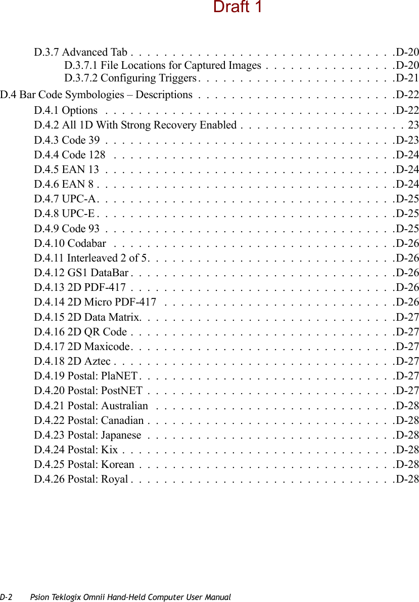 D-2 Psion Teklogix Omnii Hand-Held Computer User ManualD.3.7 Advanced Tab................................D-20D.3.7.1 File Locations for Captured Images................D-20D.3.7.2 Configuring Triggers........................D-21D.4 Bar Code Symbologies – Descriptions........................D-22D.4.1 Options ...................................D-22D.4.2 All 1D With Strong Recovery Enabled ....................23D.4.3 Code 39...................................D-23D.4.4 Code 128 ..................................D-24D.4.5 EAN 13...................................D-24D.4.6 EAN 8....................................D-24D.4.7 UPC-A....................................D-25D.4.8 UPC-E....................................D-25D.4.9 Code 93...................................D-25D.4.10 Codabar ..................................D-26D.4.11 Interleaved 2 of 5..............................D-26D.4.12 GS1 DataBar................................D-26D.4.13 2D PDF-417................................D-26D.4.14 2D Micro PDF-417 ............................D-26D.4.15 2D Data Matrix...............................D-27D.4.16 2D QR Code................................D-27D.4.17 2D Maxicode................................D-27D.4.18 2D Aztec..................................D-27D.4.19 Postal: PlaNET...............................D-27D.4.20 Postal: PostNET..............................D-27D.4.21 Postal: Australian .............................D-28D.4.22 Postal: Canadian..............................D-28D.4.23 Postal: Japanese..............................D-28D.4.24 Postal: Kix.................................D-28D.4.25 Postal: Korean...............................D-28D.4.26 Postal: Royal................................D-28Draft 1
