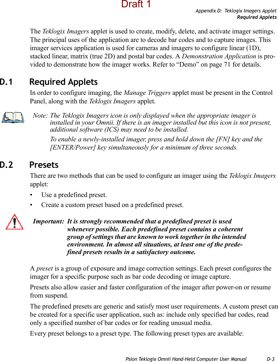 Appendix D: Teklogix Imagers AppletRequired AppletsPsion Teklogix Omnii Hand-Held Computer User Manual D-3The Teklogix Imagers applet is used to create, modify, delete, and activate imager settings. The principal uses of the application are to decode bar codes and to capture images. This imager services application is used for cameras and imagers to configure linear (1D), stacked linear, matrix (true 2D) and postal bar codes. A Demonstration Application is pro-vided to demonstrate how the imager works. Refer to “Demo” on page 71 for details.D.1 Required AppletsIn order to configure imaging, the Manage Triggers applet must be present in the Control Panel, along with the Teklogix Imagers applet. D.2 Presets There are two methods that can be used to configure an imager using the Teklogix Imagers applet:• Use a predefined preset.• Create a custom preset based on a predefined preset.A preset is a group of exposure and image correction settings. Each preset configures the imager for a specific purpose such as bar code decoding or image capture.Presets also allow easier and faster configuration of the imager after power-on or resume from suspend.The predefined presets are generic and satisfy most user requirements. A custom preset can be created for a specific user application, such as: include only specified bar codes, read only a specified number of bar codes or for reading unusual media.Every preset belongs to a preset type. The following preset types are available:Note: The Teklogix Imagers icon is only displayed when the appropriate imager is installed in your Omnii. If there is an imager installed but this icon is not present, additional software (ICS) may need to be installed.To enable a newly-installed imager, press and hold down the [FN] key and the [ENTER/Power] key simultaneously for a minimum of three seconds. Important: It is strongly recommended that a predefined preset is used whenever possible. Each predefined preset contains a coherent group of settings that are known to work together in the intended environment. In almost all situations, at least one of the prede-fined presets results in a satisfactory outcome.Draft 1