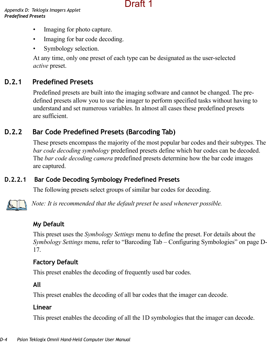 D-4 Psion Teklogix Omnii Hand-Held Computer User ManualAppendix D: Teklogix Imagers AppletPredefined Presets• Imaging for photo capture.• Imaging for bar code decoding.• Symbology selection.At any time, only one preset of each type can be designated as the user-selected active preset.D.2.1 Predefined PresetsPredefined presets are built into the imaging software and cannot be changed. The pre-defined presets allow you to use the imager to perform specified tasks without having to understand and set numerous variables. In almost all cases these predefined presets are sufficient.D.2.2 Bar Code Predefined Presets (Barcoding Tab)These presets encompass the majority of the most popular bar codes and their subtypes. The bar code decoding symbology predefined presets define which bar codes can be decoded. The bar code decoding camera predefined presets determine how the bar code images are captured. D.2.2.1  Bar Code Decoding Symbology Predefined PresetsThe following presets select groups of similar bar codes for decoding.My DefaultThis preset uses the Symbology Settings menu to define the preset. For details about the Symbology Settings menu, refer to “Barcoding Tab – Configuring Symbologies” on page D-17.Factory DefaultThis preset enables the decoding of frequently used bar codes.AllThis preset enables the decoding of all bar codes that the imager can decode. LinearThis preset enables the decoding of all the 1D symbologies that the imager can decode. Note: It is recommended that the default preset be used whenever possible.Draft 1