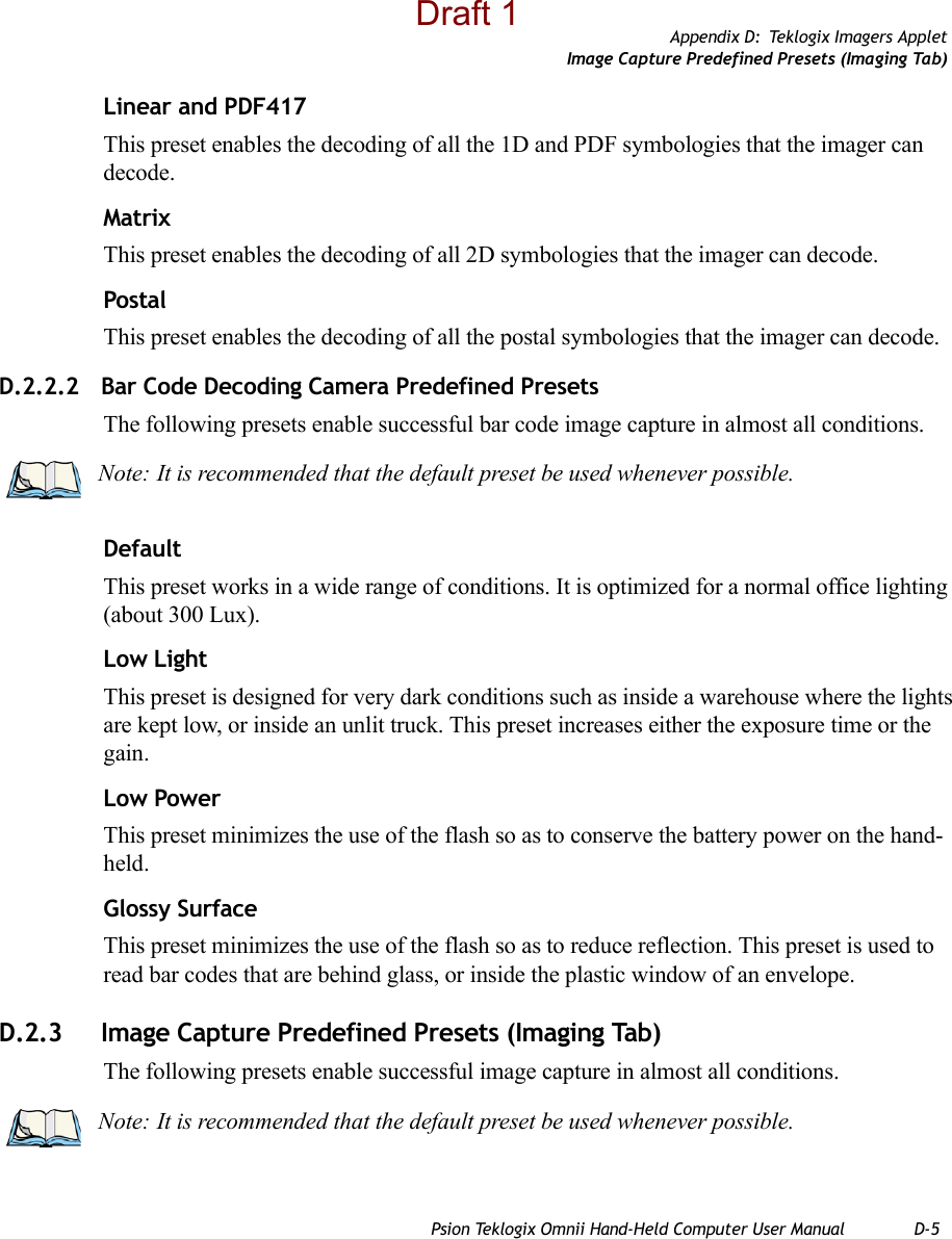 Appendix D: Teklogix Imagers AppletImage Capture Predefined Presets (Imaging Tab)Psion Teklogix Omnii Hand-Held Computer User Manual D-5Linear and PDF417This preset enables the decoding of all the 1D and PDF symbologies that the imager can decode. MatrixThis preset enables the decoding of all 2D symbologies that the imager can decode. PostalThis preset enables the decoding of all the postal symbologies that the imager can decode.D.2.2.2 Bar Code Decoding Camera Predefined PresetsThe following presets enable successful bar code image capture in almost all conditions.DefaultThis preset works in a wide range of conditions. It is optimized for a normal office lighting (about 300 Lux).Low LightThis preset is designed for very dark conditions such as inside a warehouse where the lights are kept low, or inside an unlit truck. This preset increases either the exposure time or the gain.Low PowerThis preset minimizes the use of the flash so as to conserve the battery power on the hand-held.Glossy SurfaceThis preset minimizes the use of the flash so as to reduce reflection. This preset is used to read bar codes that are behind glass, or inside the plastic window of an envelope.D.2.3 Image Capture Predefined Presets (Imaging Tab)The following presets enable successful image capture in almost all conditions.Note: It is recommended that the default preset be used whenever possible.Note: It is recommended that the default preset be used whenever possible.Draft 1