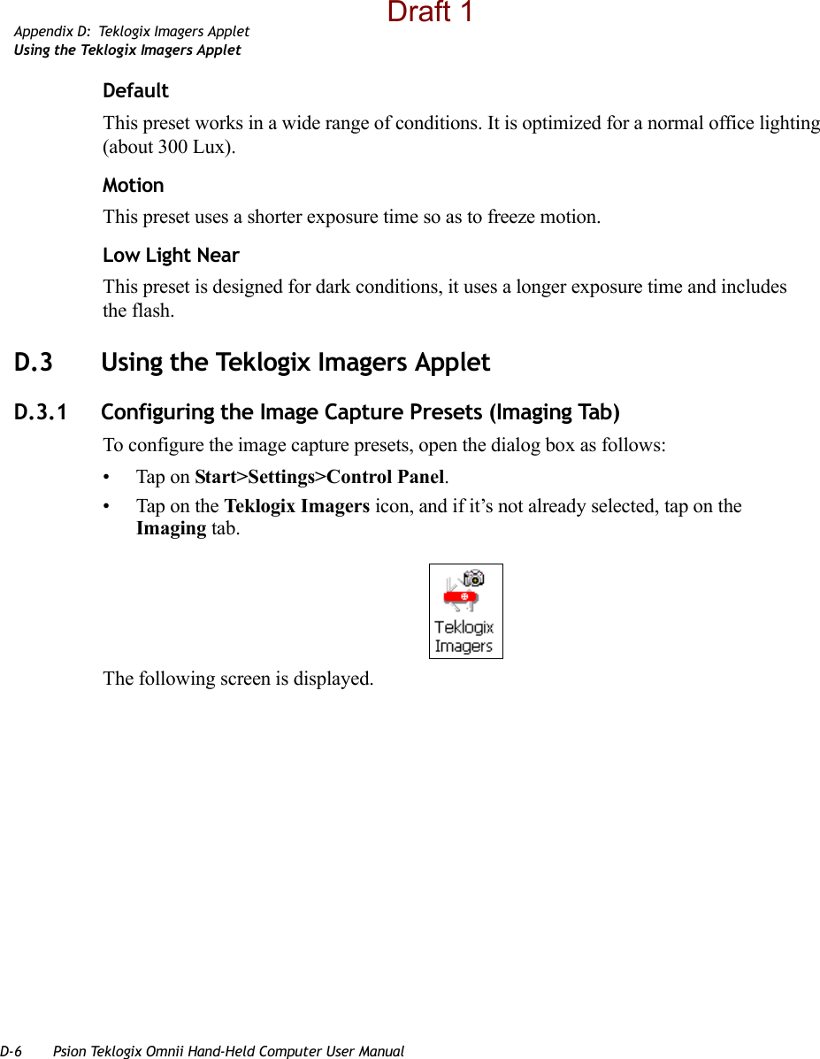 D-6 Psion Teklogix Omnii Hand-Held Computer User ManualAppendix D: Teklogix Imagers AppletUsing the Teklogix Imagers AppletDefaultThis preset works in a wide range of conditions. It is optimized for a normal office lighting (about 300 Lux).MotionThis preset uses a shorter exposure time so as to freeze motion.Low Light NearThis preset is designed for dark conditions, it uses a longer exposure time and includes the flash.D.3 Using the Teklogix Imagers AppletD.3.1 Configuring the Image Capture Presets (Imaging Tab)To configure the image capture presets, open the dialog box as follows:• Tap on Start&gt;Settings&gt;Control Panel.• Tap on the Teklogix Imagers icon, and if it’s not already selected, tap on the Imaging tab.The following screen is displayed.Draft 1