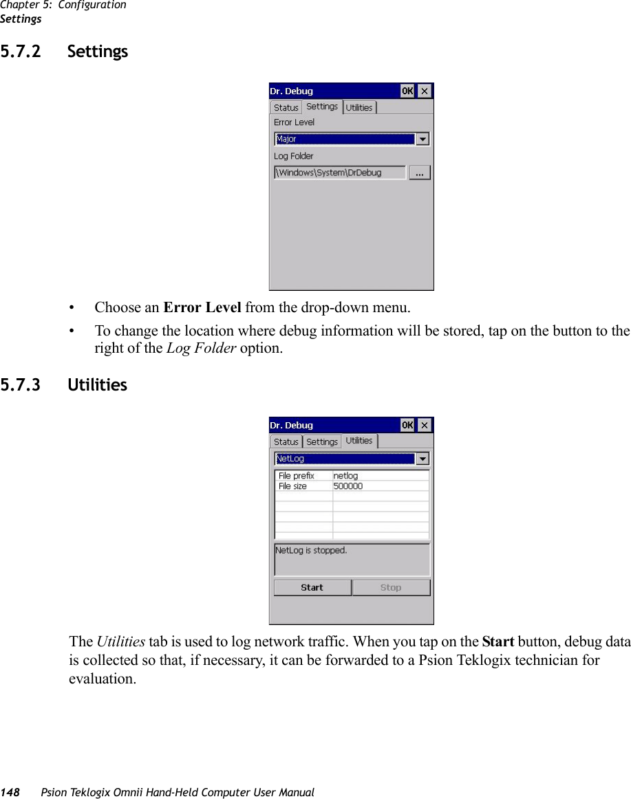 Chapter 5: ConfigurationSettings148 Psion Teklogix Omnii Hand-Held Computer User Manual5.7.2 Settings• Choose an Error Level from the drop-down menu.• To change the location where debug information will be stored, tap on the button to the right of the Log Folder option.5.7.3 UtilitiesThe Utilities tab is used to log network traffic. When you tap on the Start button, debug data is collected so that, if necessary, it can be forwarded to a Psion Teklogix technician for evaluation. 